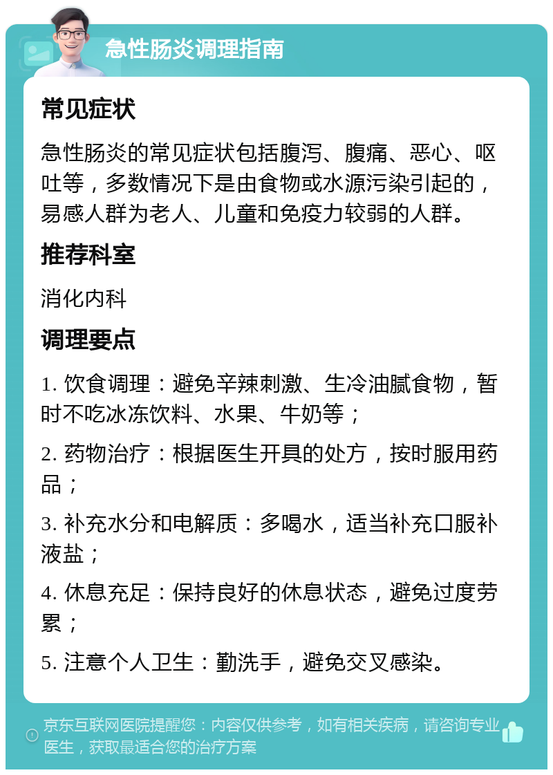 急性肠炎调理指南 常见症状 急性肠炎的常见症状包括腹泻、腹痛、恶心、呕吐等，多数情况下是由食物或水源污染引起的，易感人群为老人、儿童和免疫力较弱的人群。 推荐科室 消化内科 调理要点 1. 饮食调理：避免辛辣刺激、生冷油腻食物，暂时不吃冰冻饮料、水果、牛奶等； 2. 药物治疗：根据医生开具的处方，按时服用药品； 3. 补充水分和电解质：多喝水，适当补充口服补液盐； 4. 休息充足：保持良好的休息状态，避免过度劳累； 5. 注意个人卫生：勤洗手，避免交叉感染。