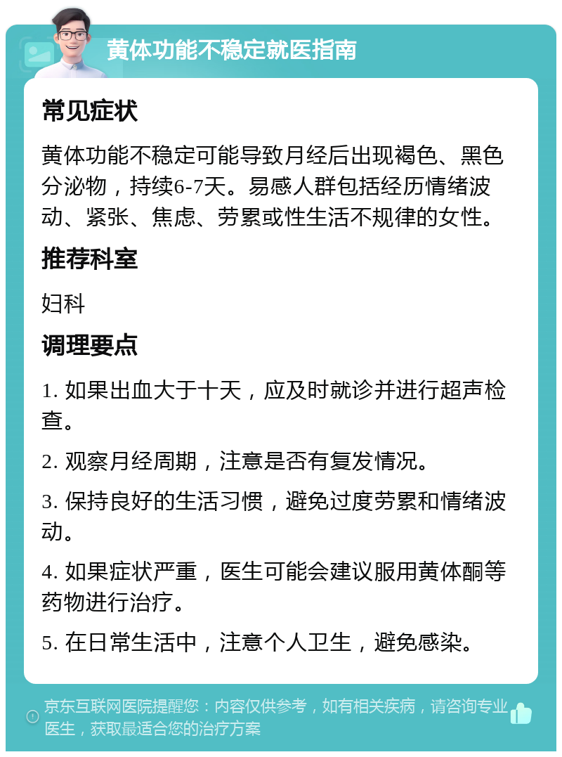 黄体功能不稳定就医指南 常见症状 黄体功能不稳定可能导致月经后出现褐色、黑色分泌物，持续6-7天。易感人群包括经历情绪波动、紧张、焦虑、劳累或性生活不规律的女性。 推荐科室 妇科 调理要点 1. 如果出血大于十天，应及时就诊并进行超声检查。 2. 观察月经周期，注意是否有复发情况。 3. 保持良好的生活习惯，避免过度劳累和情绪波动。 4. 如果症状严重，医生可能会建议服用黄体酮等药物进行治疗。 5. 在日常生活中，注意个人卫生，避免感染。