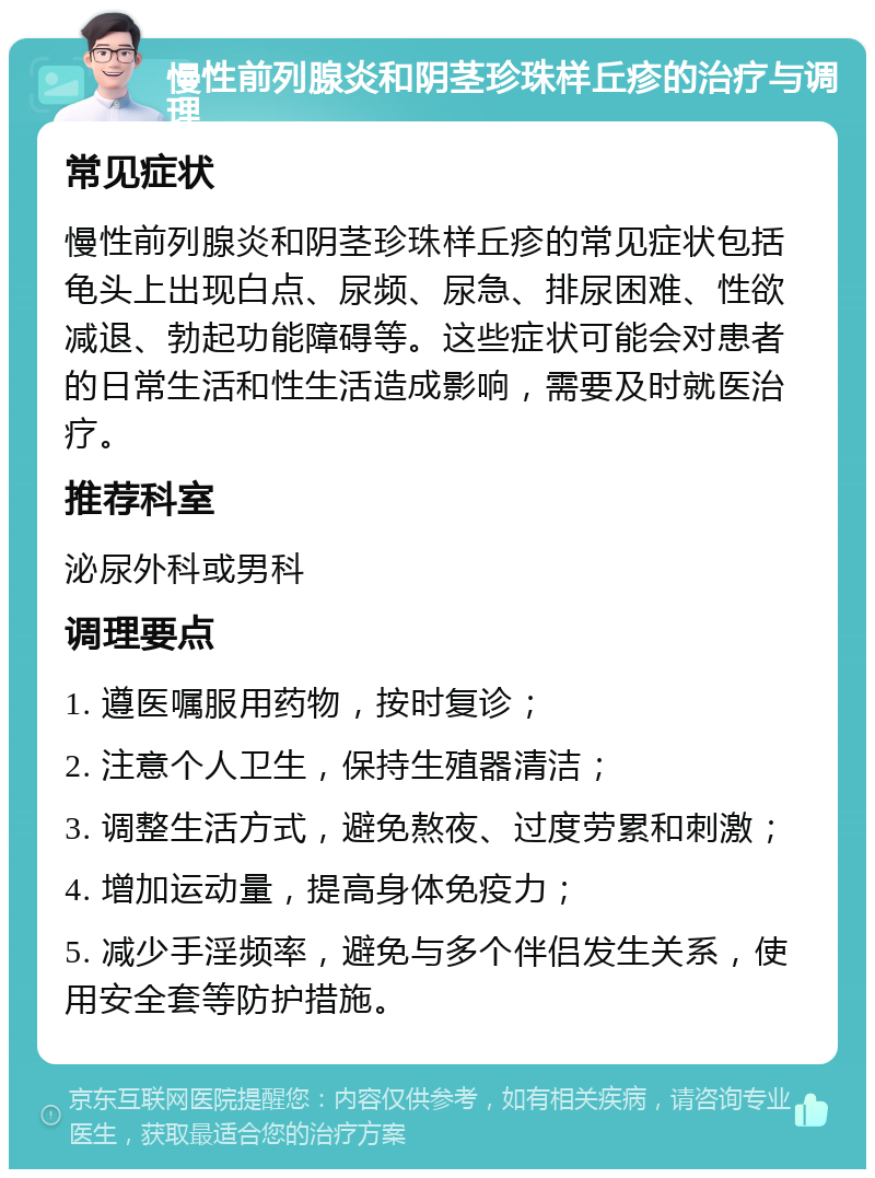 慢性前列腺炎和阴茎珍珠样丘疹的治疗与调理 常见症状 慢性前列腺炎和阴茎珍珠样丘疹的常见症状包括龟头上出现白点、尿频、尿急、排尿困难、性欲减退、勃起功能障碍等。这些症状可能会对患者的日常生活和性生活造成影响，需要及时就医治疗。 推荐科室 泌尿外科或男科 调理要点 1. 遵医嘱服用药物，按时复诊； 2. 注意个人卫生，保持生殖器清洁； 3. 调整生活方式，避免熬夜、过度劳累和刺激； 4. 增加运动量，提高身体免疫力； 5. 减少手淫频率，避免与多个伴侣发生关系，使用安全套等防护措施。