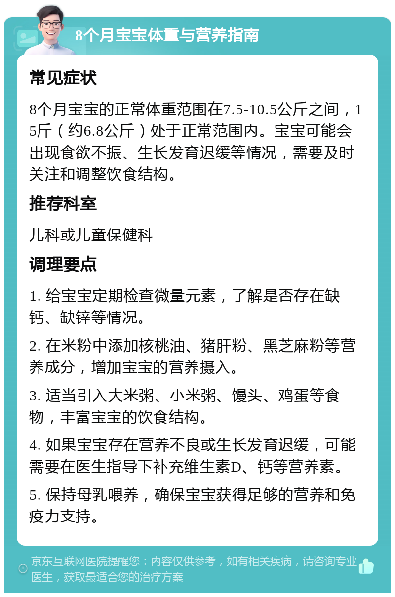 8个月宝宝体重与营养指南 常见症状 8个月宝宝的正常体重范围在7.5-10.5公斤之间，15斤（约6.8公斤）处于正常范围内。宝宝可能会出现食欲不振、生长发育迟缓等情况，需要及时关注和调整饮食结构。 推荐科室 儿科或儿童保健科 调理要点 1. 给宝宝定期检查微量元素，了解是否存在缺钙、缺锌等情况。 2. 在米粉中添加核桃油、猪肝粉、黑芝麻粉等营养成分，增加宝宝的营养摄入。 3. 适当引入大米粥、小米粥、馒头、鸡蛋等食物，丰富宝宝的饮食结构。 4. 如果宝宝存在营养不良或生长发育迟缓，可能需要在医生指导下补充维生素D、钙等营养素。 5. 保持母乳喂养，确保宝宝获得足够的营养和免疫力支持。