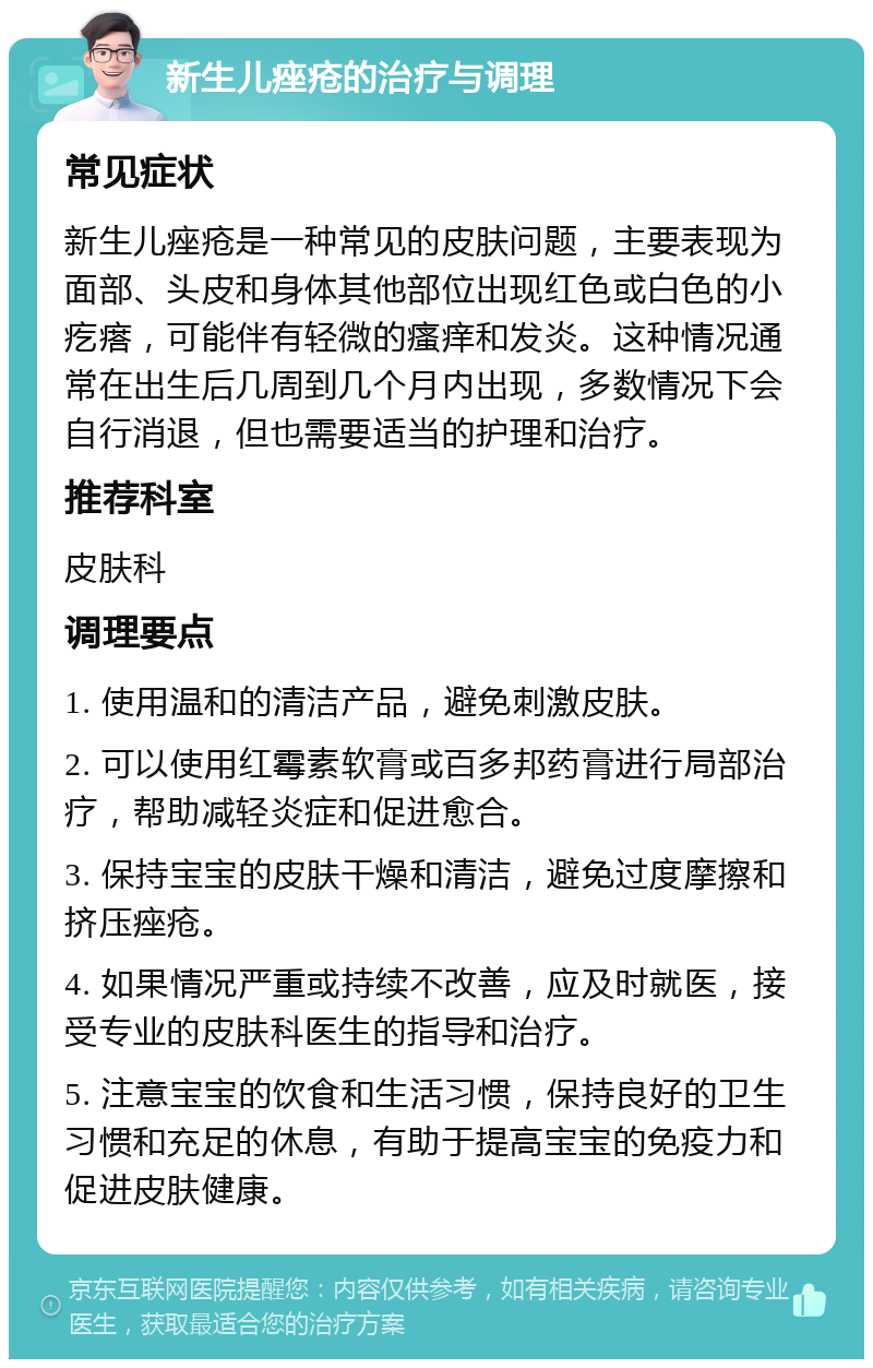 新生儿痤疮的治疗与调理 常见症状 新生儿痤疮是一种常见的皮肤问题，主要表现为面部、头皮和身体其他部位出现红色或白色的小疙瘩，可能伴有轻微的瘙痒和发炎。这种情况通常在出生后几周到几个月内出现，多数情况下会自行消退，但也需要适当的护理和治疗。 推荐科室 皮肤科 调理要点 1. 使用温和的清洁产品，避免刺激皮肤。 2. 可以使用红霉素软膏或百多邦药膏进行局部治疗，帮助减轻炎症和促进愈合。 3. 保持宝宝的皮肤干燥和清洁，避免过度摩擦和挤压痤疮。 4. 如果情况严重或持续不改善，应及时就医，接受专业的皮肤科医生的指导和治疗。 5. 注意宝宝的饮食和生活习惯，保持良好的卫生习惯和充足的休息，有助于提高宝宝的免疫力和促进皮肤健康。