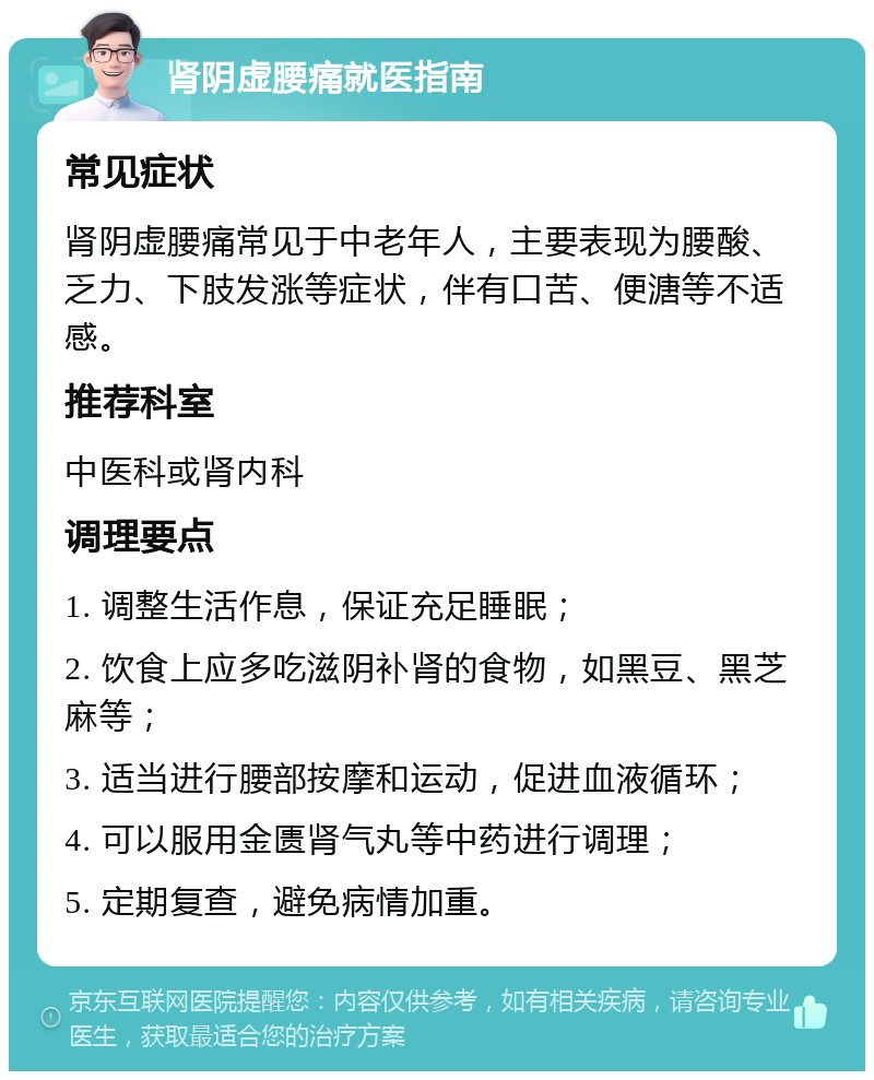 肾阴虚腰痛就医指南 常见症状 肾阴虚腰痛常见于中老年人，主要表现为腰酸、乏力、下肢发涨等症状，伴有口苦、便溏等不适感。 推荐科室 中医科或肾内科 调理要点 1. 调整生活作息，保证充足睡眠； 2. 饮食上应多吃滋阴补肾的食物，如黑豆、黑芝麻等； 3. 适当进行腰部按摩和运动，促进血液循环； 4. 可以服用金匮肾气丸等中药进行调理； 5. 定期复查，避免病情加重。