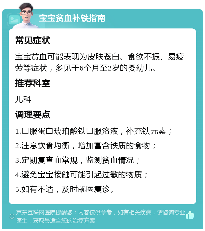 宝宝贫血补铁指南 常见症状 宝宝贫血可能表现为皮肤苍白、食欲不振、易疲劳等症状，多见于6个月至2岁的婴幼儿。 推荐科室 儿科 调理要点 1.口服蛋白琥珀酸铁口服溶液，补充铁元素； 2.注意饮食均衡，增加富含铁质的食物； 3.定期复查血常规，监测贫血情况； 4.避免宝宝接触可能引起过敏的物质； 5.如有不适，及时就医复诊。