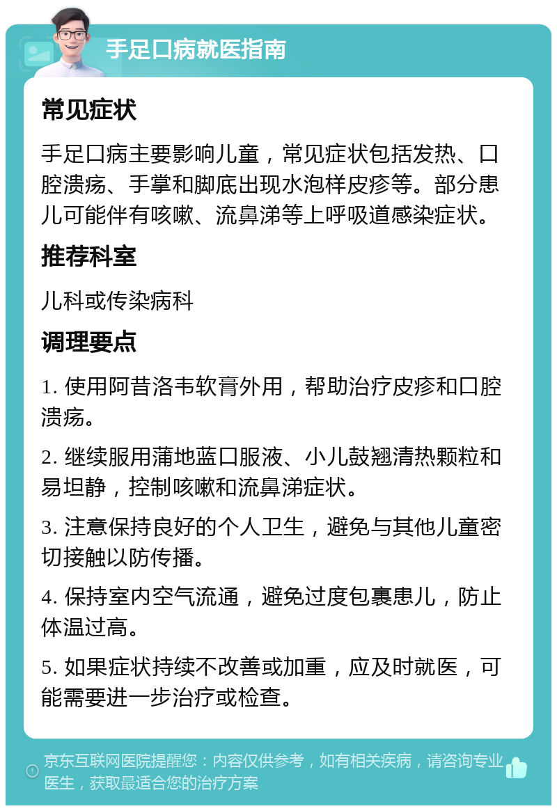 手足口病就医指南 常见症状 手足口病主要影响儿童，常见症状包括发热、口腔溃疡、手掌和脚底出现水泡样皮疹等。部分患儿可能伴有咳嗽、流鼻涕等上呼吸道感染症状。 推荐科室 儿科或传染病科 调理要点 1. 使用阿昔洛韦软膏外用，帮助治疗皮疹和口腔溃疡。 2. 继续服用蒲地蓝口服液、小儿鼓翘清热颗粒和易坦静，控制咳嗽和流鼻涕症状。 3. 注意保持良好的个人卫生，避免与其他儿童密切接触以防传播。 4. 保持室内空气流通，避免过度包裹患儿，防止体温过高。 5. 如果症状持续不改善或加重，应及时就医，可能需要进一步治疗或检查。