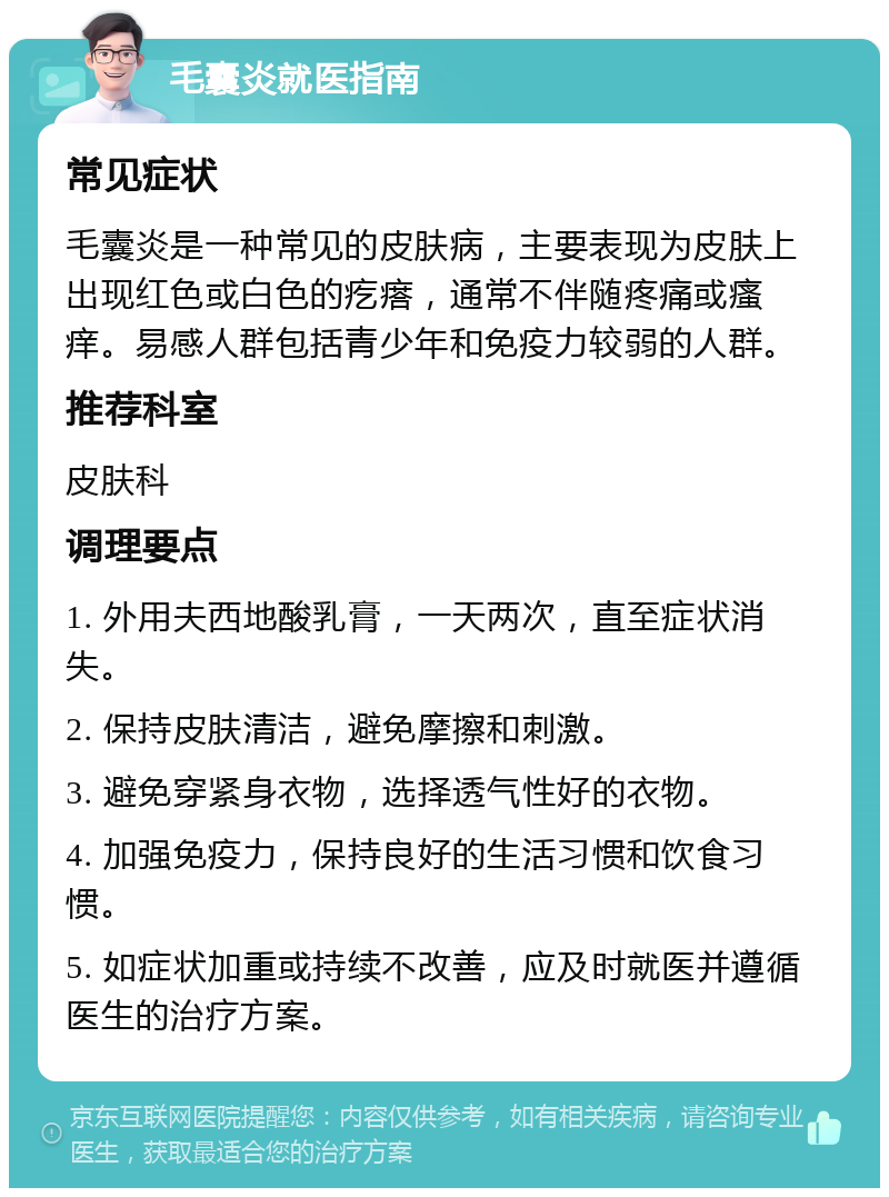 毛囊炎就医指南 常见症状 毛囊炎是一种常见的皮肤病，主要表现为皮肤上出现红色或白色的疙瘩，通常不伴随疼痛或瘙痒。易感人群包括青少年和免疫力较弱的人群。 推荐科室 皮肤科 调理要点 1. 外用夫西地酸乳膏，一天两次，直至症状消失。 2. 保持皮肤清洁，避免摩擦和刺激。 3. 避免穿紧身衣物，选择透气性好的衣物。 4. 加强免疫力，保持良好的生活习惯和饮食习惯。 5. 如症状加重或持续不改善，应及时就医并遵循医生的治疗方案。