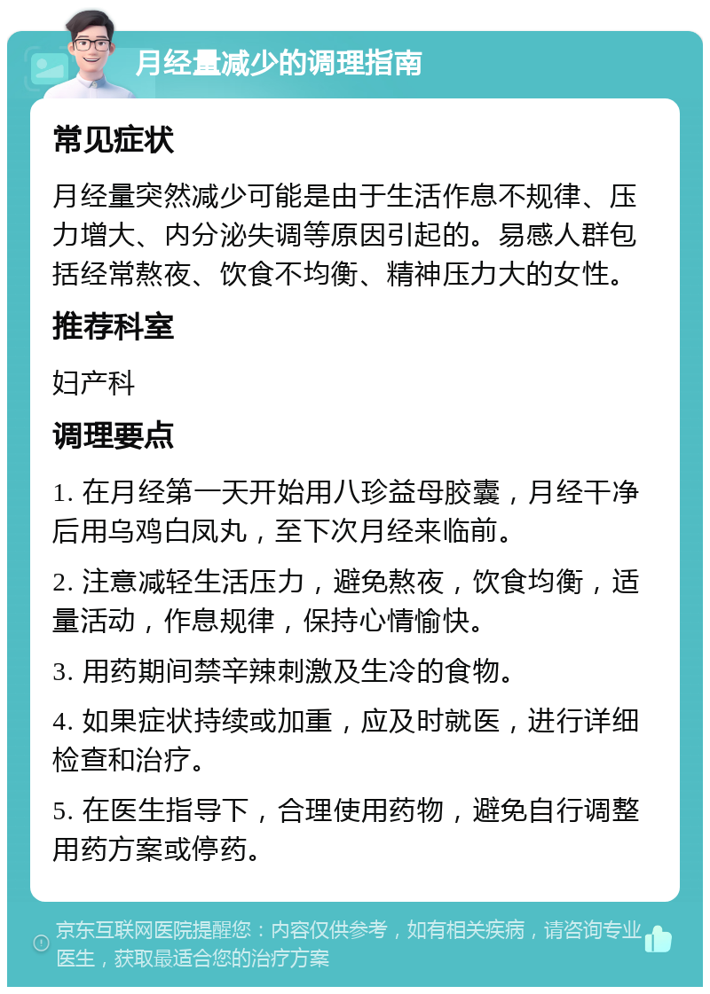 月经量减少的调理指南 常见症状 月经量突然减少可能是由于生活作息不规律、压力增大、内分泌失调等原因引起的。易感人群包括经常熬夜、饮食不均衡、精神压力大的女性。 推荐科室 妇产科 调理要点 1. 在月经第一天开始用八珍益母胶囊，月经干净后用乌鸡白凤丸，至下次月经来临前。 2. 注意减轻生活压力，避免熬夜，饮食均衡，适量活动，作息规律，保持心情愉快。 3. 用药期间禁辛辣刺激及生冷的食物。 4. 如果症状持续或加重，应及时就医，进行详细检查和治疗。 5. 在医生指导下，合理使用药物，避免自行调整用药方案或停药。