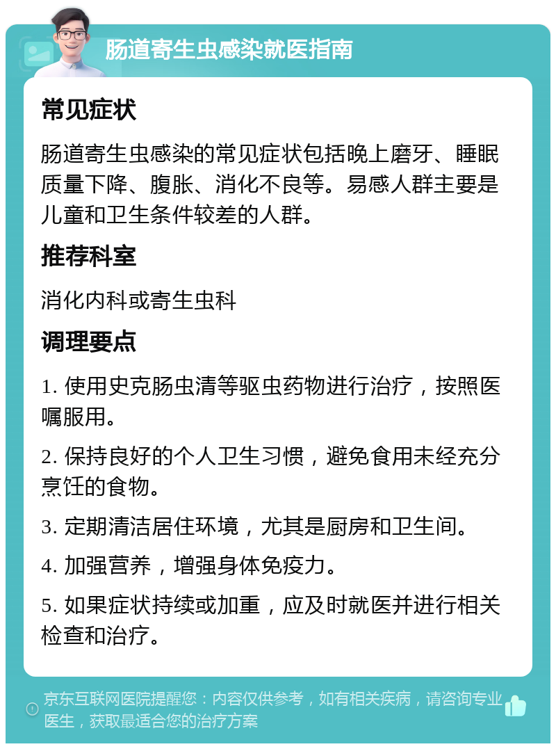 肠道寄生虫感染就医指南 常见症状 肠道寄生虫感染的常见症状包括晚上磨牙、睡眠质量下降、腹胀、消化不良等。易感人群主要是儿童和卫生条件较差的人群。 推荐科室 消化内科或寄生虫科 调理要点 1. 使用史克肠虫清等驱虫药物进行治疗，按照医嘱服用。 2. 保持良好的个人卫生习惯，避免食用未经充分烹饪的食物。 3. 定期清洁居住环境，尤其是厨房和卫生间。 4. 加强营养，增强身体免疫力。 5. 如果症状持续或加重，应及时就医并进行相关检查和治疗。