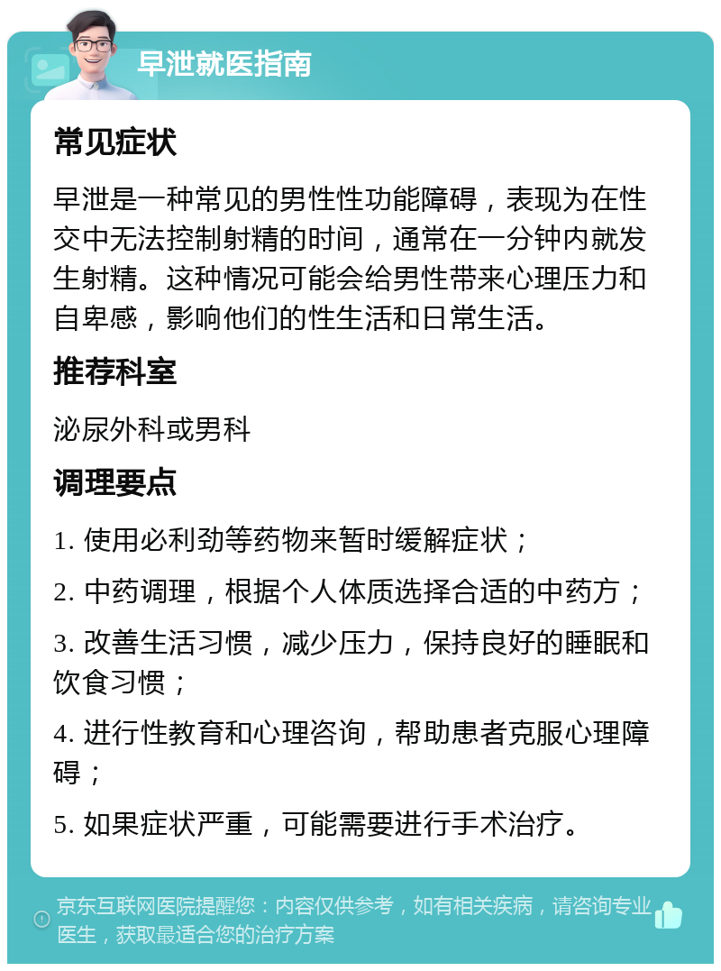 早泄就医指南 常见症状 早泄是一种常见的男性性功能障碍，表现为在性交中无法控制射精的时间，通常在一分钟内就发生射精。这种情况可能会给男性带来心理压力和自卑感，影响他们的性生活和日常生活。 推荐科室 泌尿外科或男科 调理要点 1. 使用必利劲等药物来暂时缓解症状； 2. 中药调理，根据个人体质选择合适的中药方； 3. 改善生活习惯，减少压力，保持良好的睡眠和饮食习惯； 4. 进行性教育和心理咨询，帮助患者克服心理障碍； 5. 如果症状严重，可能需要进行手术治疗。