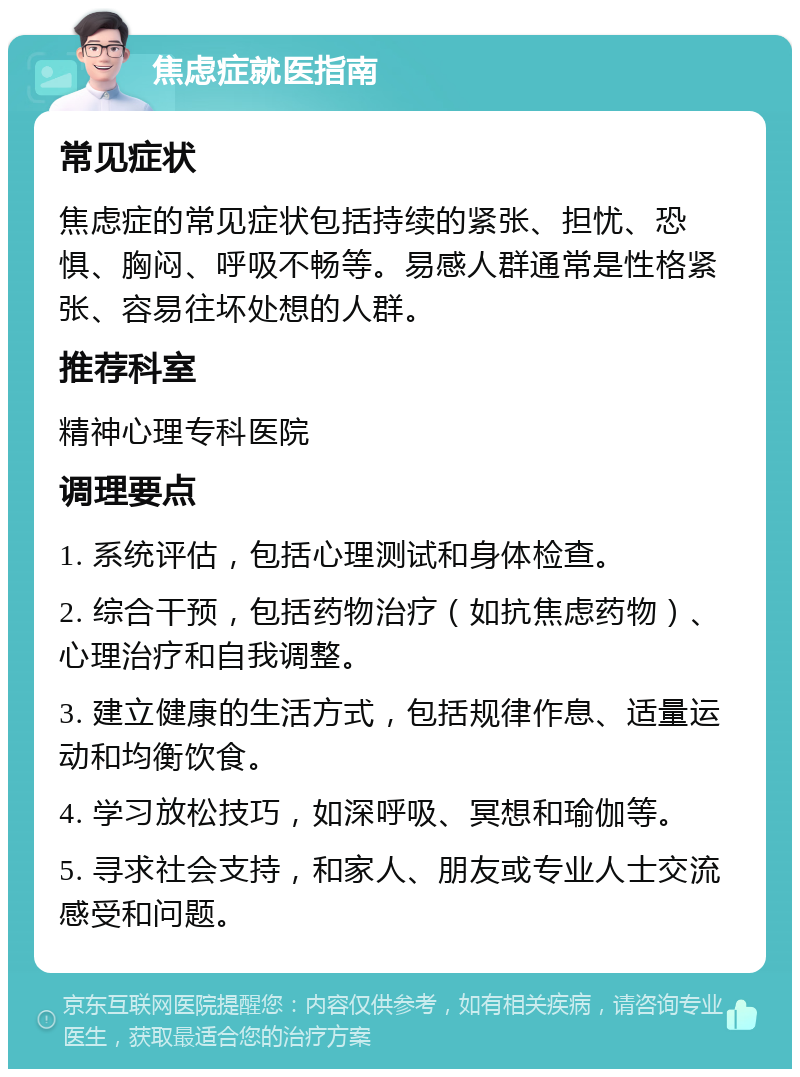 焦虑症就医指南 常见症状 焦虑症的常见症状包括持续的紧张、担忧、恐惧、胸闷、呼吸不畅等。易感人群通常是性格紧张、容易往坏处想的人群。 推荐科室 精神心理专科医院 调理要点 1. 系统评估，包括心理测试和身体检查。 2. 综合干预，包括药物治疗（如抗焦虑药物）、心理治疗和自我调整。 3. 建立健康的生活方式，包括规律作息、适量运动和均衡饮食。 4. 学习放松技巧，如深呼吸、冥想和瑜伽等。 5. 寻求社会支持，和家人、朋友或专业人士交流感受和问题。