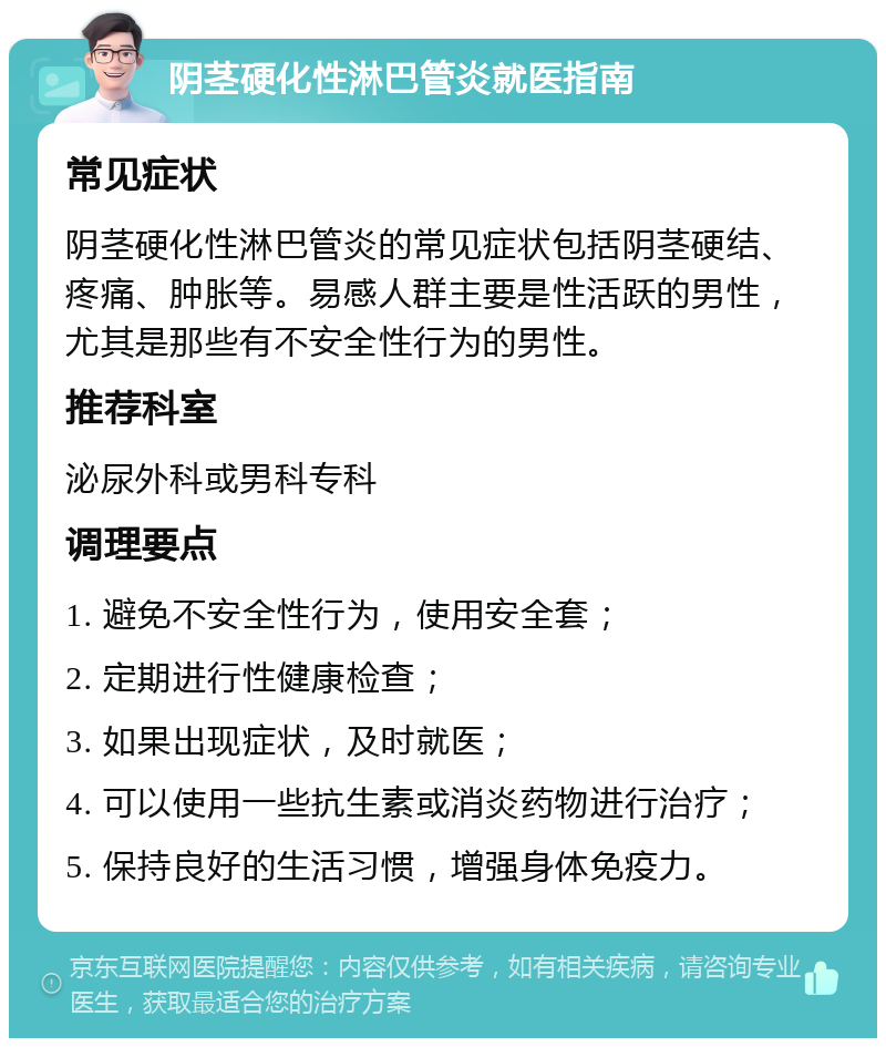 阴茎硬化性淋巴管炎就医指南 常见症状 阴茎硬化性淋巴管炎的常见症状包括阴茎硬结、疼痛、肿胀等。易感人群主要是性活跃的男性，尤其是那些有不安全性行为的男性。 推荐科室 泌尿外科或男科专科 调理要点 1. 避免不安全性行为，使用安全套； 2. 定期进行性健康检查； 3. 如果出现症状，及时就医； 4. 可以使用一些抗生素或消炎药物进行治疗； 5. 保持良好的生活习惯，增强身体免疫力。