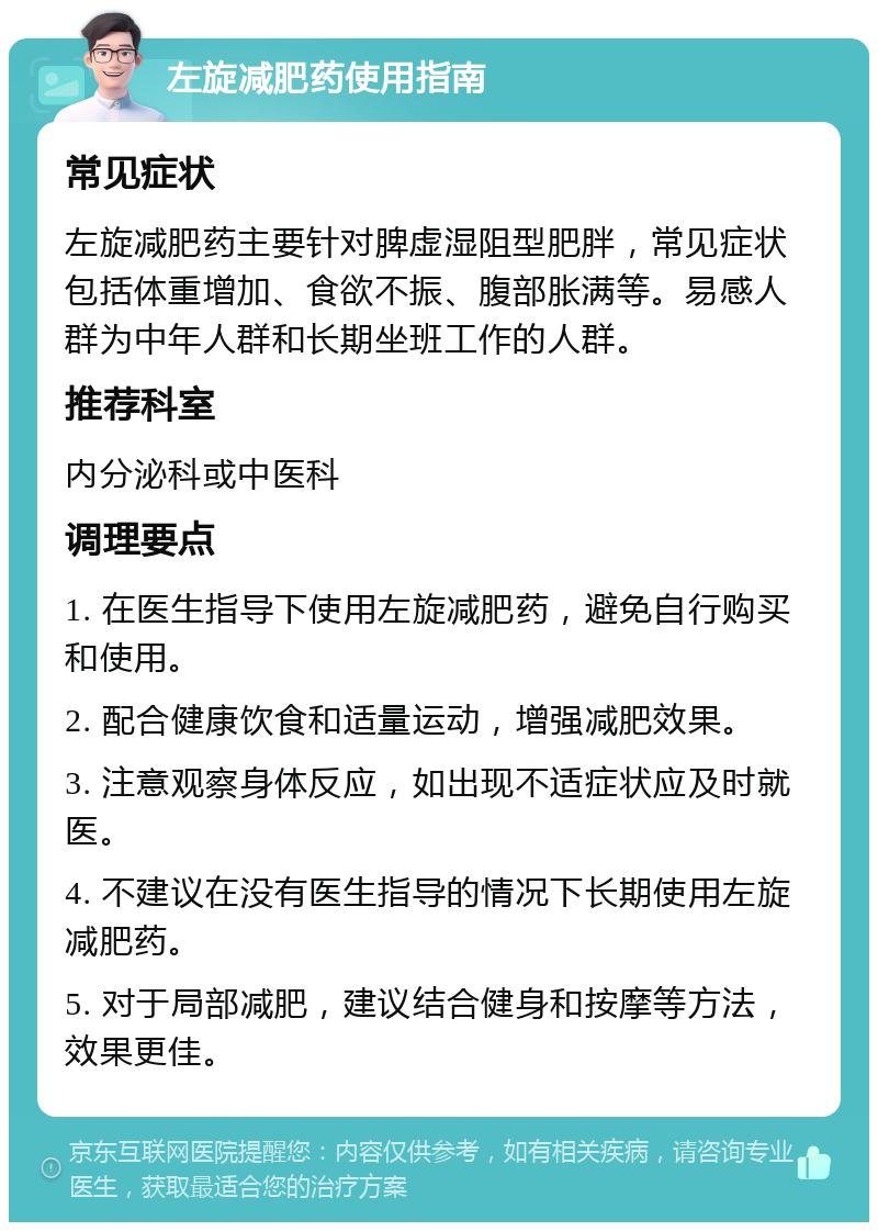 左旋减肥药使用指南 常见症状 左旋减肥药主要针对脾虚湿阻型肥胖，常见症状包括体重增加、食欲不振、腹部胀满等。易感人群为中年人群和长期坐班工作的人群。 推荐科室 内分泌科或中医科 调理要点 1. 在医生指导下使用左旋减肥药，避免自行购买和使用。 2. 配合健康饮食和适量运动，增强减肥效果。 3. 注意观察身体反应，如出现不适症状应及时就医。 4. 不建议在没有医生指导的情况下长期使用左旋减肥药。 5. 对于局部减肥，建议结合健身和按摩等方法，效果更佳。