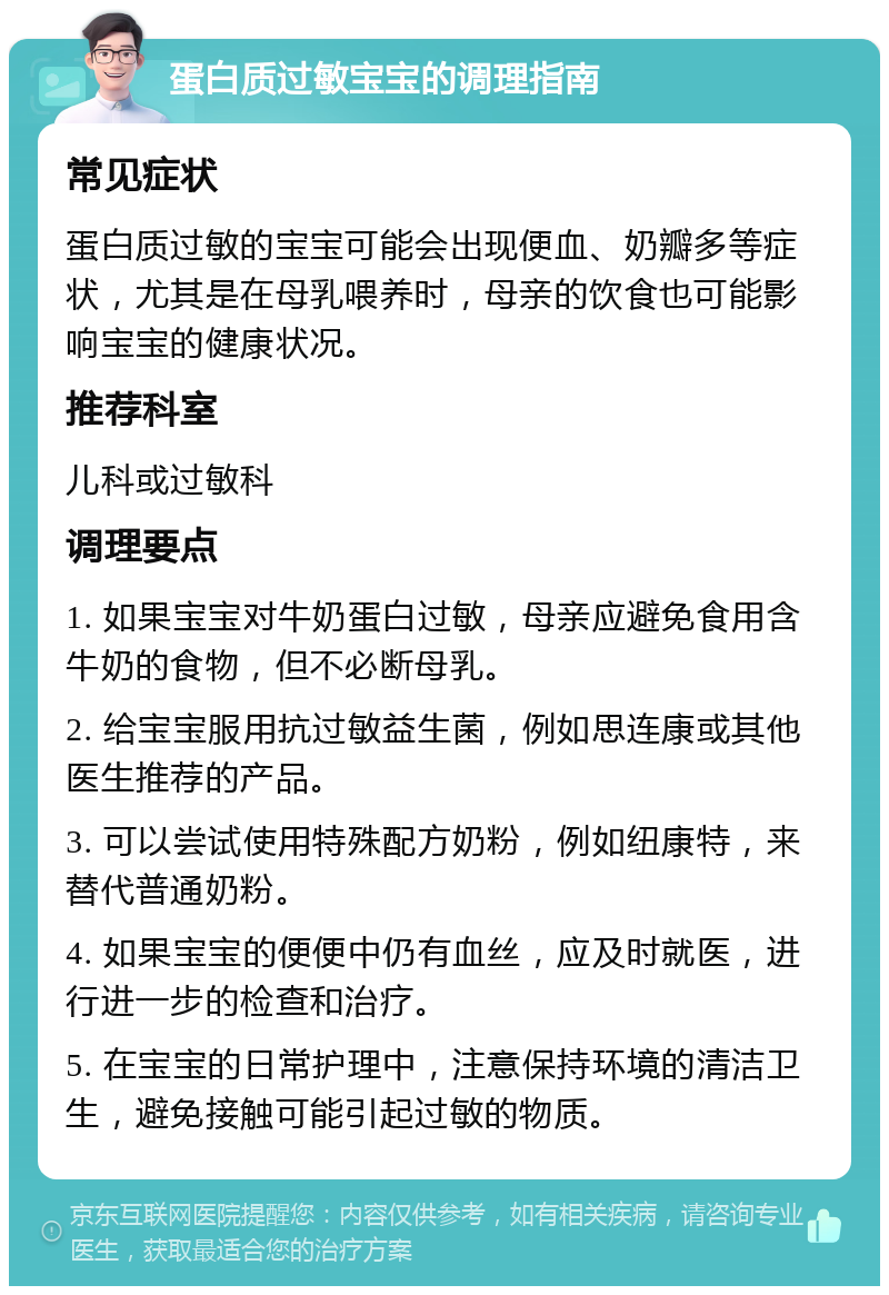 蛋白质过敏宝宝的调理指南 常见症状 蛋白质过敏的宝宝可能会出现便血、奶瓣多等症状，尤其是在母乳喂养时，母亲的饮食也可能影响宝宝的健康状况。 推荐科室 儿科或过敏科 调理要点 1. 如果宝宝对牛奶蛋白过敏，母亲应避免食用含牛奶的食物，但不必断母乳。 2. 给宝宝服用抗过敏益生菌，例如思连康或其他医生推荐的产品。 3. 可以尝试使用特殊配方奶粉，例如纽康特，来替代普通奶粉。 4. 如果宝宝的便便中仍有血丝，应及时就医，进行进一步的检查和治疗。 5. 在宝宝的日常护理中，注意保持环境的清洁卫生，避免接触可能引起过敏的物质。