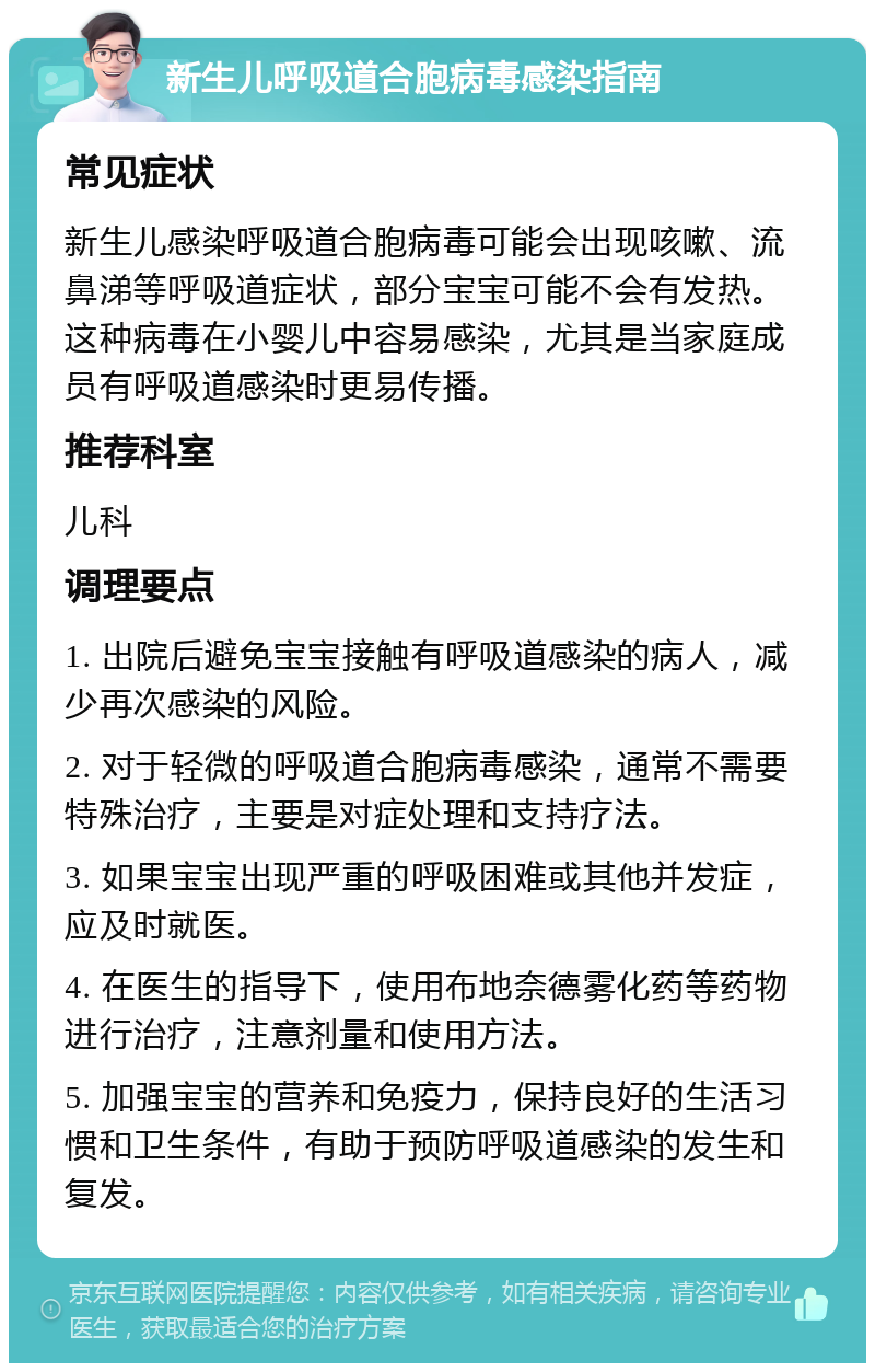 新生儿呼吸道合胞病毒感染指南 常见症状 新生儿感染呼吸道合胞病毒可能会出现咳嗽、流鼻涕等呼吸道症状，部分宝宝可能不会有发热。这种病毒在小婴儿中容易感染，尤其是当家庭成员有呼吸道感染时更易传播。 推荐科室 儿科 调理要点 1. 出院后避免宝宝接触有呼吸道感染的病人，减少再次感染的风险。 2. 对于轻微的呼吸道合胞病毒感染，通常不需要特殊治疗，主要是对症处理和支持疗法。 3. 如果宝宝出现严重的呼吸困难或其他并发症，应及时就医。 4. 在医生的指导下，使用布地奈德雾化药等药物进行治疗，注意剂量和使用方法。 5. 加强宝宝的营养和免疫力，保持良好的生活习惯和卫生条件，有助于预防呼吸道感染的发生和复发。