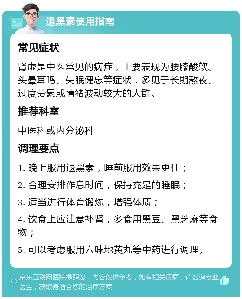 退黑素使用指南 常见症状 肾虚是中医常见的病症，主要表现为腰膝酸软、头晕耳鸣、失眠健忘等症状，多见于长期熬夜、过度劳累或情绪波动较大的人群。 推荐科室 中医科或内分泌科 调理要点 1. 晚上服用退黑素，睡前服用效果更佳； 2. 合理安排作息时间，保持充足的睡眠； 3. 适当进行体育锻炼，增强体质； 4. 饮食上应注意补肾，多食用黑豆、黑芝麻等食物； 5. 可以考虑服用六味地黄丸等中药进行调理。