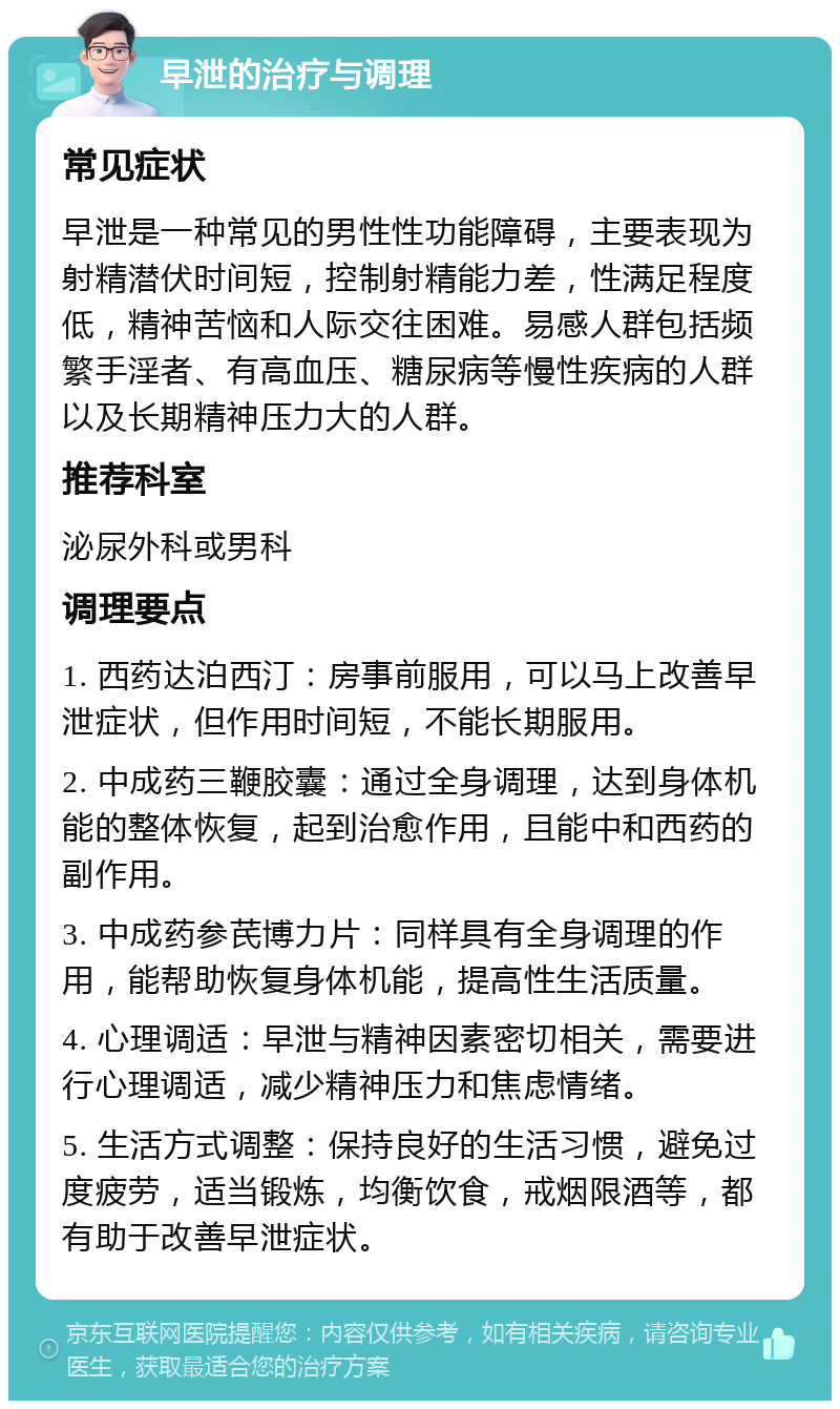 早泄的治疗与调理 常见症状 早泄是一种常见的男性性功能障碍，主要表现为射精潜伏时间短，控制射精能力差，性满足程度低，精神苦恼和人际交往困难。易感人群包括频繁手淫者、有高血压、糖尿病等慢性疾病的人群以及长期精神压力大的人群。 推荐科室 泌尿外科或男科 调理要点 1. 西药达泊西汀：房事前服用，可以马上改善早泄症状，但作用时间短，不能长期服用。 2. 中成药三鞭胶囊：通过全身调理，达到身体机能的整体恢复，起到治愈作用，且能中和西药的副作用。 3. 中成药参芪博力片：同样具有全身调理的作用，能帮助恢复身体机能，提高性生活质量。 4. 心理调适：早泄与精神因素密切相关，需要进行心理调适，减少精神压力和焦虑情绪。 5. 生活方式调整：保持良好的生活习惯，避免过度疲劳，适当锻炼，均衡饮食，戒烟限酒等，都有助于改善早泄症状。