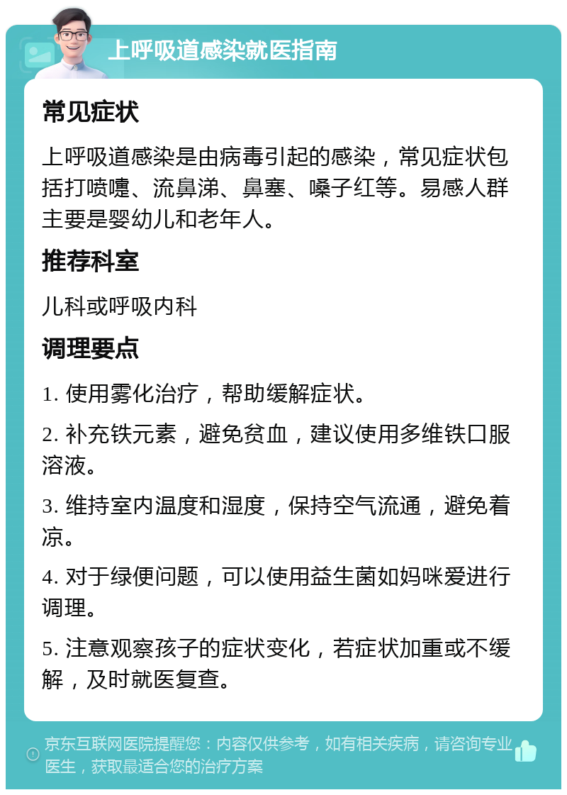 上呼吸道感染就医指南 常见症状 上呼吸道感染是由病毒引起的感染，常见症状包括打喷嚏、流鼻涕、鼻塞、嗓子红等。易感人群主要是婴幼儿和老年人。 推荐科室 儿科或呼吸内科 调理要点 1. 使用雾化治疗，帮助缓解症状。 2. 补充铁元素，避免贫血，建议使用多维铁口服溶液。 3. 维持室内温度和湿度，保持空气流通，避免着凉。 4. 对于绿便问题，可以使用益生菌如妈咪爱进行调理。 5. 注意观察孩子的症状变化，若症状加重或不缓解，及时就医复查。