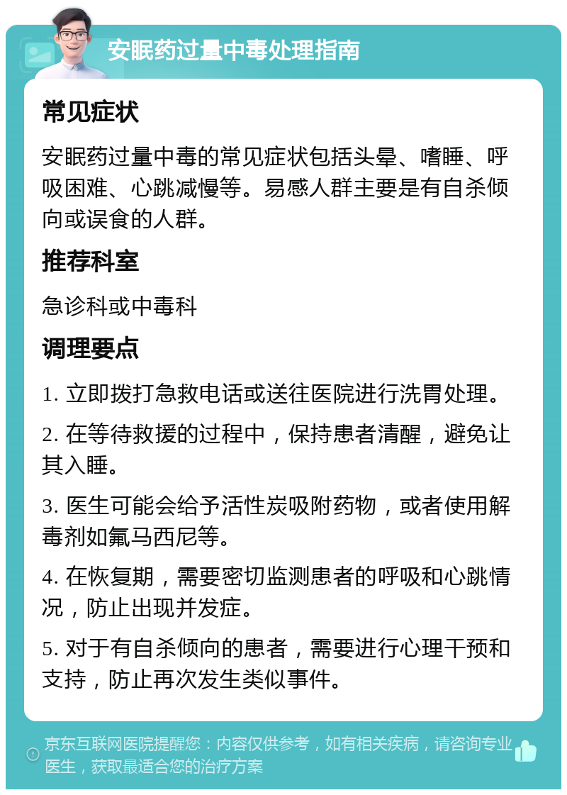 安眠药过量中毒处理指南 常见症状 安眠药过量中毒的常见症状包括头晕、嗜睡、呼吸困难、心跳减慢等。易感人群主要是有自杀倾向或误食的人群。 推荐科室 急诊科或中毒科 调理要点 1. 立即拨打急救电话或送往医院进行洗胃处理。 2. 在等待救援的过程中，保持患者清醒，避免让其入睡。 3. 医生可能会给予活性炭吸附药物，或者使用解毒剂如氟马西尼等。 4. 在恢复期，需要密切监测患者的呼吸和心跳情况，防止出现并发症。 5. 对于有自杀倾向的患者，需要进行心理干预和支持，防止再次发生类似事件。