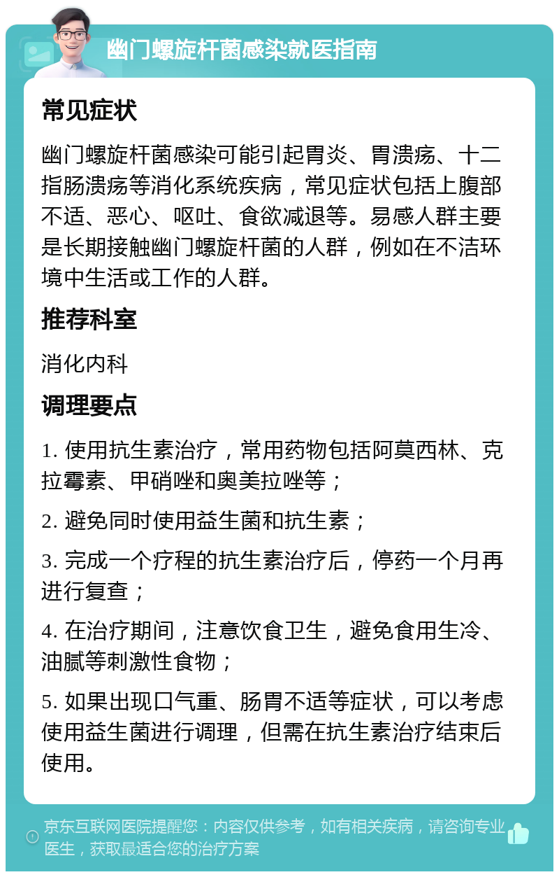 幽门螺旋杆菌感染就医指南 常见症状 幽门螺旋杆菌感染可能引起胃炎、胃溃疡、十二指肠溃疡等消化系统疾病，常见症状包括上腹部不适、恶心、呕吐、食欲减退等。易感人群主要是长期接触幽门螺旋杆菌的人群，例如在不洁环境中生活或工作的人群。 推荐科室 消化内科 调理要点 1. 使用抗生素治疗，常用药物包括阿莫西林、克拉霉素、甲硝唑和奥美拉唑等； 2. 避免同时使用益生菌和抗生素； 3. 完成一个疗程的抗生素治疗后，停药一个月再进行复查； 4. 在治疗期间，注意饮食卫生，避免食用生冷、油腻等刺激性食物； 5. 如果出现口气重、肠胃不适等症状，可以考虑使用益生菌进行调理，但需在抗生素治疗结束后使用。