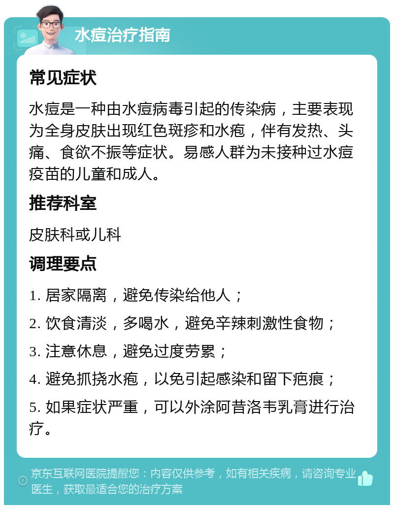 水痘治疗指南 常见症状 水痘是一种由水痘病毒引起的传染病，主要表现为全身皮肤出现红色斑疹和水疱，伴有发热、头痛、食欲不振等症状。易感人群为未接种过水痘疫苗的儿童和成人。 推荐科室 皮肤科或儿科 调理要点 1. 居家隔离，避免传染给他人； 2. 饮食清淡，多喝水，避免辛辣刺激性食物； 3. 注意休息，避免过度劳累； 4. 避免抓挠水疱，以免引起感染和留下疤痕； 5. 如果症状严重，可以外涂阿昔洛韦乳膏进行治疗。