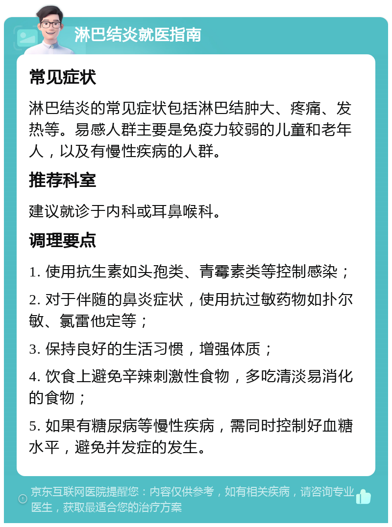 淋巴结炎就医指南 常见症状 淋巴结炎的常见症状包括淋巴结肿大、疼痛、发热等。易感人群主要是免疫力较弱的儿童和老年人，以及有慢性疾病的人群。 推荐科室 建议就诊于内科或耳鼻喉科。 调理要点 1. 使用抗生素如头孢类、青霉素类等控制感染； 2. 对于伴随的鼻炎症状，使用抗过敏药物如扑尔敏、氯雷他定等； 3. 保持良好的生活习惯，增强体质； 4. 饮食上避免辛辣刺激性食物，多吃清淡易消化的食物； 5. 如果有糖尿病等慢性疾病，需同时控制好血糖水平，避免并发症的发生。