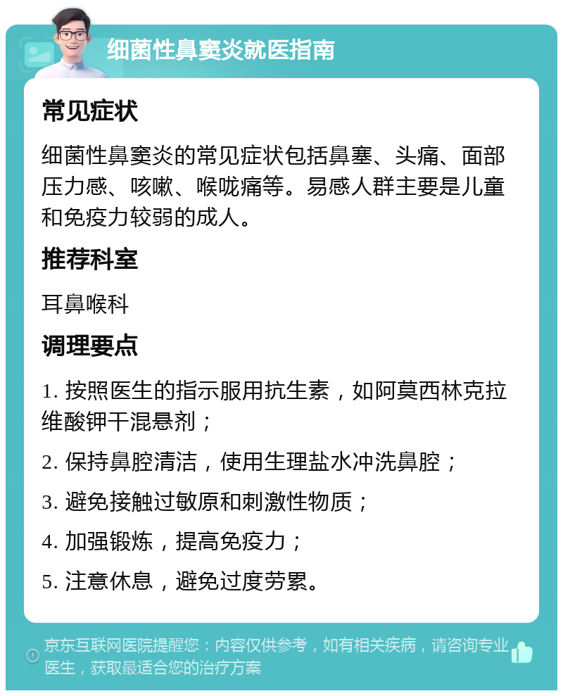 细菌性鼻窦炎就医指南 常见症状 细菌性鼻窦炎的常见症状包括鼻塞、头痛、面部压力感、咳嗽、喉咙痛等。易感人群主要是儿童和免疫力较弱的成人。 推荐科室 耳鼻喉科 调理要点 1. 按照医生的指示服用抗生素，如阿莫西林克拉维酸钾干混悬剂； 2. 保持鼻腔清洁，使用生理盐水冲洗鼻腔； 3. 避免接触过敏原和刺激性物质； 4. 加强锻炼，提高免疫力； 5. 注意休息，避免过度劳累。