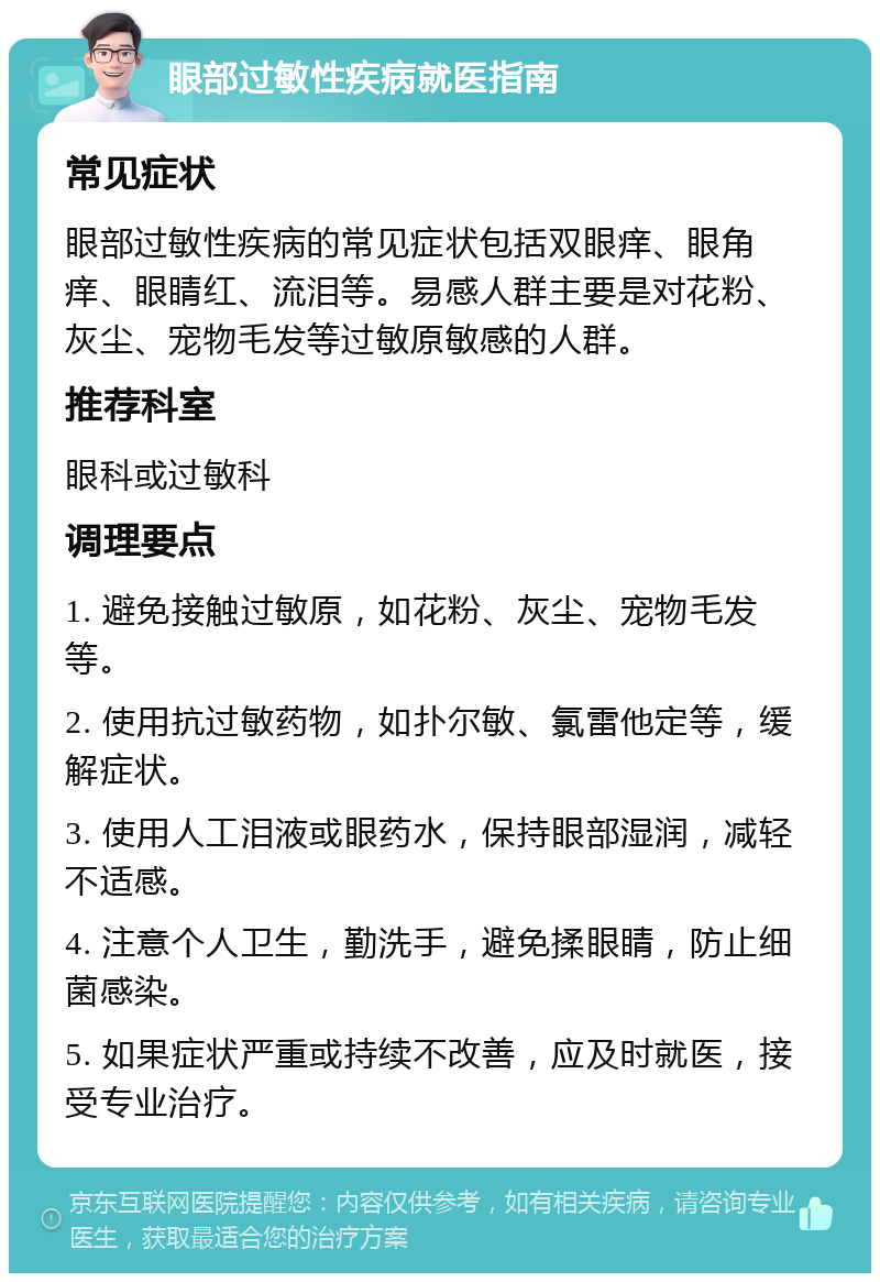 眼部过敏性疾病就医指南 常见症状 眼部过敏性疾病的常见症状包括双眼痒、眼角痒、眼睛红、流泪等。易感人群主要是对花粉、灰尘、宠物毛发等过敏原敏感的人群。 推荐科室 眼科或过敏科 调理要点 1. 避免接触过敏原，如花粉、灰尘、宠物毛发等。 2. 使用抗过敏药物，如扑尔敏、氯雷他定等，缓解症状。 3. 使用人工泪液或眼药水，保持眼部湿润，减轻不适感。 4. 注意个人卫生，勤洗手，避免揉眼睛，防止细菌感染。 5. 如果症状严重或持续不改善，应及时就医，接受专业治疗。