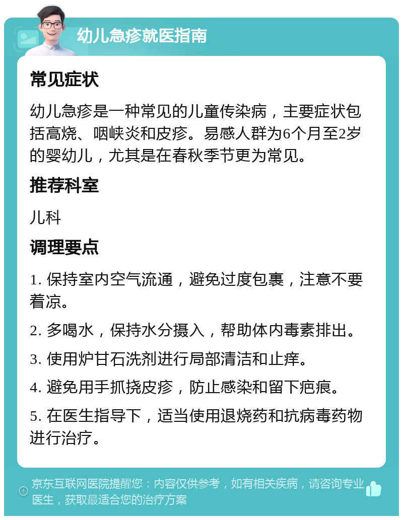 幼儿急疹就医指南 常见症状 幼儿急疹是一种常见的儿童传染病，主要症状包括高烧、咽峡炎和皮疹。易感人群为6个月至2岁的婴幼儿，尤其是在春秋季节更为常见。 推荐科室 儿科 调理要点 1. 保持室内空气流通，避免过度包裹，注意不要着凉。 2. 多喝水，保持水分摄入，帮助体内毒素排出。 3. 使用炉甘石洗剂进行局部清洁和止痒。 4. 避免用手抓挠皮疹，防止感染和留下疤痕。 5. 在医生指导下，适当使用退烧药和抗病毒药物进行治疗。