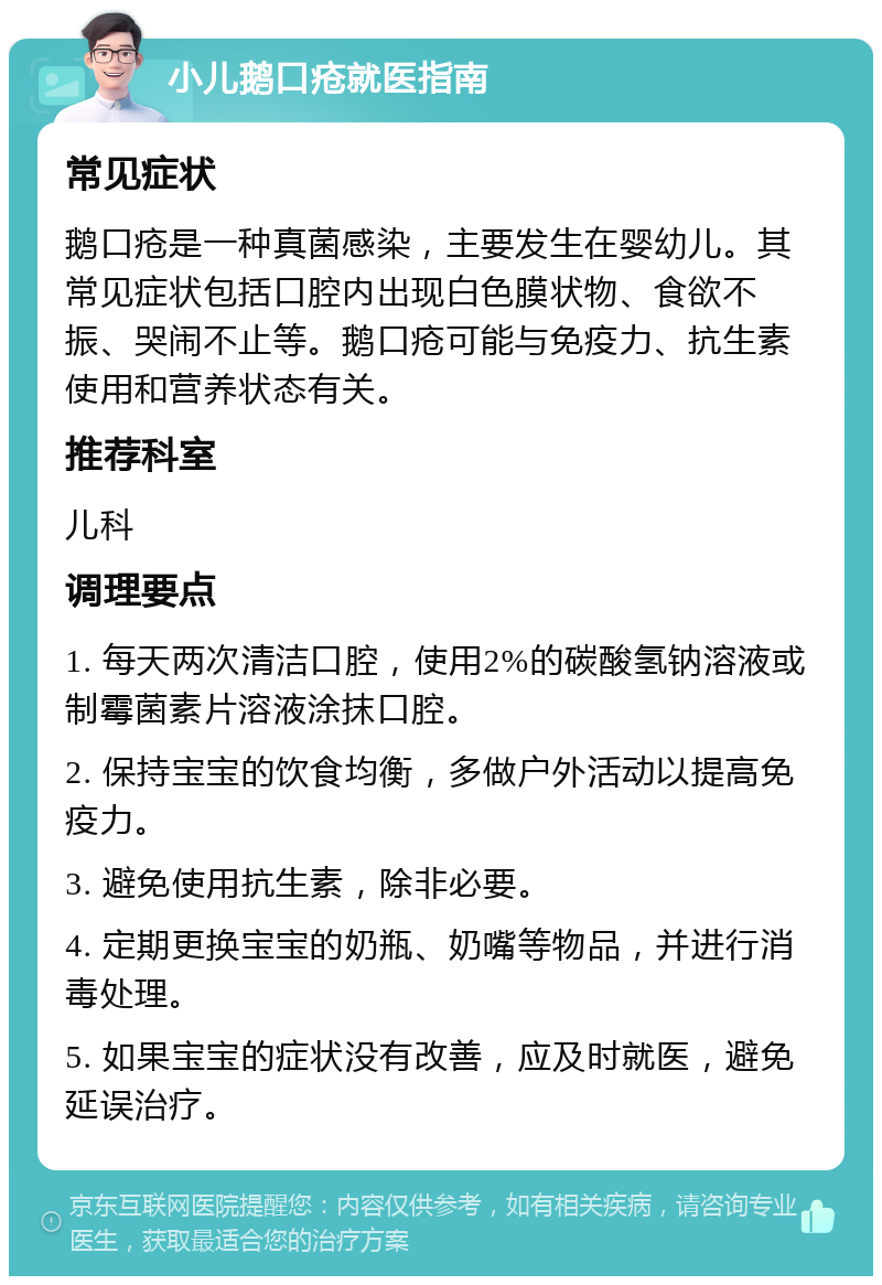 小儿鹅口疮就医指南 常见症状 鹅口疮是一种真菌感染，主要发生在婴幼儿。其常见症状包括口腔内出现白色膜状物、食欲不振、哭闹不止等。鹅口疮可能与免疫力、抗生素使用和营养状态有关。 推荐科室 儿科 调理要点 1. 每天两次清洁口腔，使用2%的碳酸氢钠溶液或制霉菌素片溶液涂抹口腔。 2. 保持宝宝的饮食均衡，多做户外活动以提高免疫力。 3. 避免使用抗生素，除非必要。 4. 定期更换宝宝的奶瓶、奶嘴等物品，并进行消毒处理。 5. 如果宝宝的症状没有改善，应及时就医，避免延误治疗。