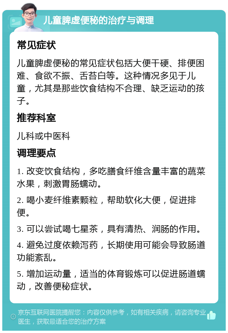 儿童脾虚便秘的治疗与调理 常见症状 儿童脾虚便秘的常见症状包括大便干硬、排便困难、食欲不振、舌苔白等。这种情况多见于儿童，尤其是那些饮食结构不合理、缺乏运动的孩子。 推荐科室 儿科或中医科 调理要点 1. 改变饮食结构，多吃膳食纤维含量丰富的蔬菜水果，刺激胃肠蠕动。 2. 喝小麦纤维素颗粒，帮助软化大便，促进排便。 3. 可以尝试喝七星茶，具有清热、润肠的作用。 4. 避免过度依赖泻药，长期使用可能会导致肠道功能紊乱。 5. 增加运动量，适当的体育锻炼可以促进肠道蠕动，改善便秘症状。