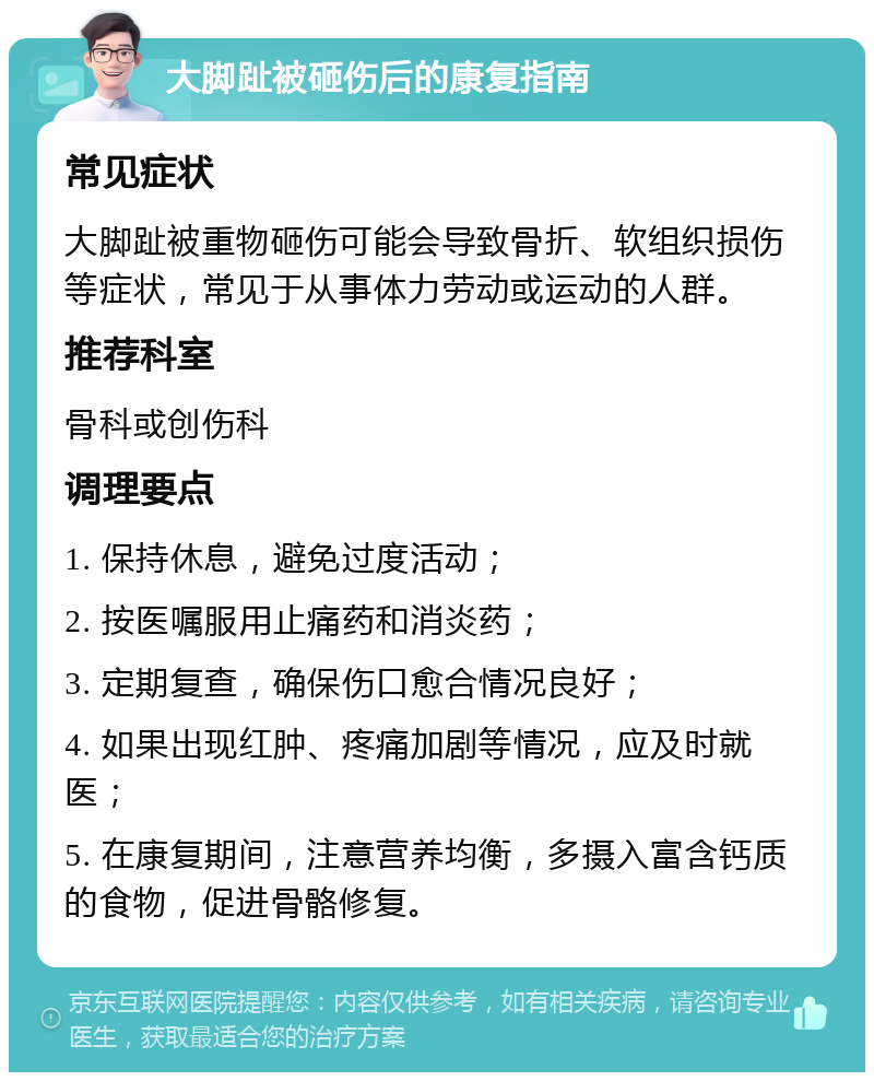 大脚趾被砸伤后的康复指南 常见症状 大脚趾被重物砸伤可能会导致骨折、软组织损伤等症状，常见于从事体力劳动或运动的人群。 推荐科室 骨科或创伤科 调理要点 1. 保持休息，避免过度活动； 2. 按医嘱服用止痛药和消炎药； 3. 定期复查，确保伤口愈合情况良好； 4. 如果出现红肿、疼痛加剧等情况，应及时就医； 5. 在康复期间，注意营养均衡，多摄入富含钙质的食物，促进骨骼修复。