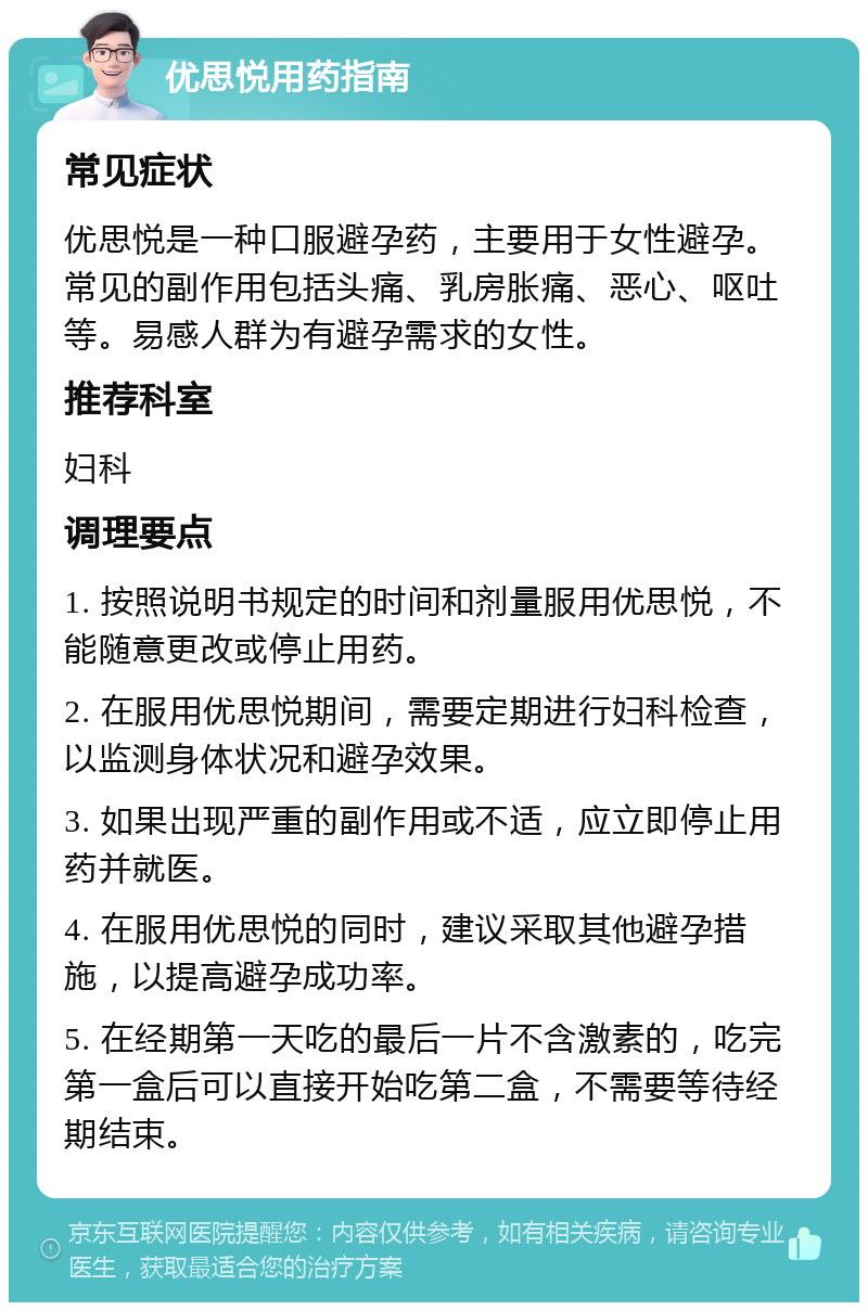 优思悦用药指南 常见症状 优思悦是一种口服避孕药，主要用于女性避孕。常见的副作用包括头痛、乳房胀痛、恶心、呕吐等。易感人群为有避孕需求的女性。 推荐科室 妇科 调理要点 1. 按照说明书规定的时间和剂量服用优思悦，不能随意更改或停止用药。 2. 在服用优思悦期间，需要定期进行妇科检查，以监测身体状况和避孕效果。 3. 如果出现严重的副作用或不适，应立即停止用药并就医。 4. 在服用优思悦的同时，建议采取其他避孕措施，以提高避孕成功率。 5. 在经期第一天吃的最后一片不含激素的，吃完第一盒后可以直接开始吃第二盒，不需要等待经期结束。