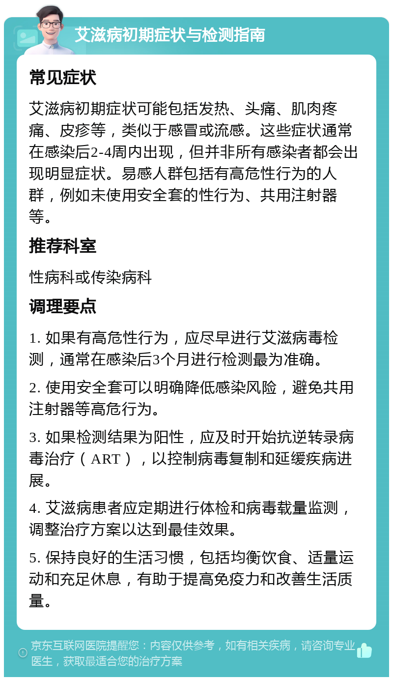 艾滋病初期症状与检测指南 常见症状 艾滋病初期症状可能包括发热、头痛、肌肉疼痛、皮疹等，类似于感冒或流感。这些症状通常在感染后2-4周内出现，但并非所有感染者都会出现明显症状。易感人群包括有高危性行为的人群，例如未使用安全套的性行为、共用注射器等。 推荐科室 性病科或传染病科 调理要点 1. 如果有高危性行为，应尽早进行艾滋病毒检测，通常在感染后3个月进行检测最为准确。 2. 使用安全套可以明确降低感染风险，避免共用注射器等高危行为。 3. 如果检测结果为阳性，应及时开始抗逆转录病毒治疗（ART），以控制病毒复制和延缓疾病进展。 4. 艾滋病患者应定期进行体检和病毒载量监测，调整治疗方案以达到最佳效果。 5. 保持良好的生活习惯，包括均衡饮食、适量运动和充足休息，有助于提高免疫力和改善生活质量。