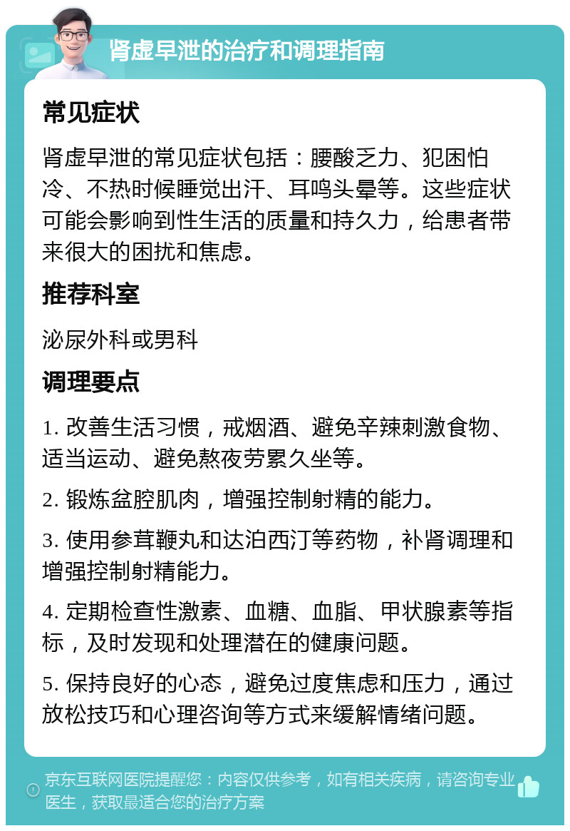 肾虚早泄的治疗和调理指南 常见症状 肾虚早泄的常见症状包括：腰酸乏力、犯困怕冷、不热时候睡觉出汗、耳鸣头晕等。这些症状可能会影响到性生活的质量和持久力，给患者带来很大的困扰和焦虑。 推荐科室 泌尿外科或男科 调理要点 1. 改善生活习惯，戒烟酒、避免辛辣刺激食物、适当运动、避免熬夜劳累久坐等。 2. 锻炼盆腔肌肉，增强控制射精的能力。 3. 使用参茸鞭丸和达泊西汀等药物，补肾调理和增强控制射精能力。 4. 定期检查性激素、血糖、血脂、甲状腺素等指标，及时发现和处理潜在的健康问题。 5. 保持良好的心态，避免过度焦虑和压力，通过放松技巧和心理咨询等方式来缓解情绪问题。