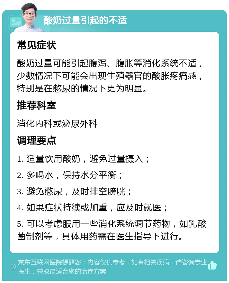 酸奶过量引起的不适 常见症状 酸奶过量可能引起腹泻、腹胀等消化系统不适，少数情况下可能会出现生殖器官的酸胀疼痛感，特别是在憋尿的情况下更为明显。 推荐科室 消化内科或泌尿外科 调理要点 1. 适量饮用酸奶，避免过量摄入； 2. 多喝水，保持水分平衡； 3. 避免憋尿，及时排空膀胱； 4. 如果症状持续或加重，应及时就医； 5. 可以考虑服用一些消化系统调节药物，如乳酸菌制剂等，具体用药需在医生指导下进行。