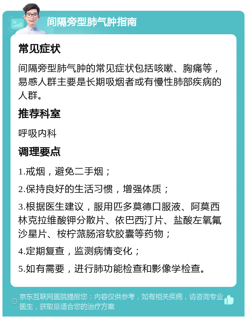 间隔旁型肺气肿指南 常见症状 间隔旁型肺气肿的常见症状包括咳嗽、胸痛等，易感人群主要是长期吸烟者或有慢性肺部疾病的人群。 推荐科室 呼吸内科 调理要点 1.戒烟，避免二手烟； 2.保持良好的生活习惯，增强体质； 3.根据医生建议，服用匹多莫德口服液、阿莫西林克拉维酸钾分散片、依巴西汀片、盐酸左氧氟沙星片、桉柠蒎肠溶软胶囊等药物； 4.定期复查，监测病情变化； 5.如有需要，进行肺功能检查和影像学检查。