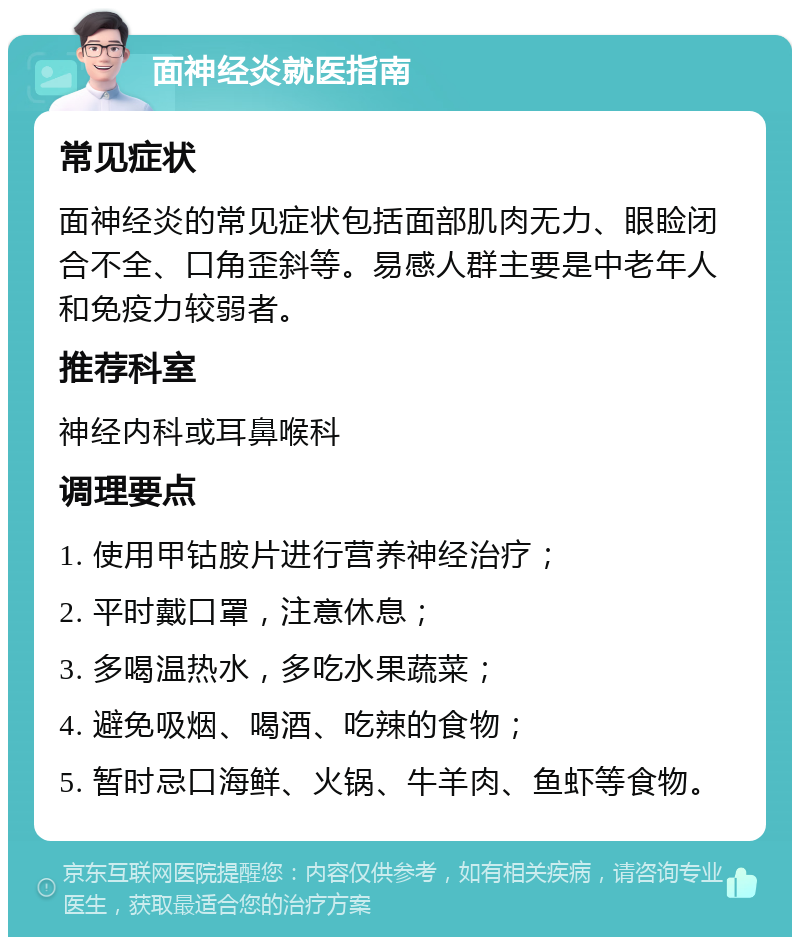 面神经炎就医指南 常见症状 面神经炎的常见症状包括面部肌肉无力、眼睑闭合不全、口角歪斜等。易感人群主要是中老年人和免疫力较弱者。 推荐科室 神经内科或耳鼻喉科 调理要点 1. 使用甲钴胺片进行营养神经治疗； 2. 平时戴口罩，注意休息； 3. 多喝温热水，多吃水果蔬菜； 4. 避免吸烟、喝酒、吃辣的食物； 5. 暂时忌口海鲜、火锅、牛羊肉、鱼虾等食物。