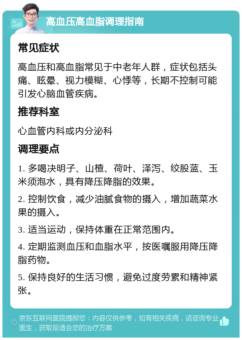 高血压高血脂调理指南 常见症状 高血压和高血脂常见于中老年人群，症状包括头痛、眩晕、视力模糊、心悸等，长期不控制可能引发心脑血管疾病。 推荐科室 心血管内科或内分泌科 调理要点 1. 多喝决明子、山楂、荷叶、泽泻、绞股蓝、玉米须泡水，具有降压降脂的效果。 2. 控制饮食，减少油腻食物的摄入，增加蔬菜水果的摄入。 3. 适当运动，保持体重在正常范围内。 4. 定期监测血压和血脂水平，按医嘱服用降压降脂药物。 5. 保持良好的生活习惯，避免过度劳累和精神紧张。