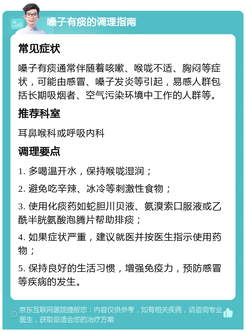 嗓子有痰的调理指南 常见症状 嗓子有痰通常伴随着咳嗽、喉咙不适、胸闷等症状，可能由感冒、嗓子发炎等引起，易感人群包括长期吸烟者、空气污染环境中工作的人群等。 推荐科室 耳鼻喉科或呼吸内科 调理要点 1. 多喝温开水，保持喉咙湿润； 2. 避免吃辛辣、冰冷等刺激性食物； 3. 使用化痰药如蛇胆川贝液、氨溴索口服液或乙酰半胱氨酸泡腾片帮助排痰； 4. 如果症状严重，建议就医并按医生指示使用药物； 5. 保持良好的生活习惯，增强免疫力，预防感冒等疾病的发生。