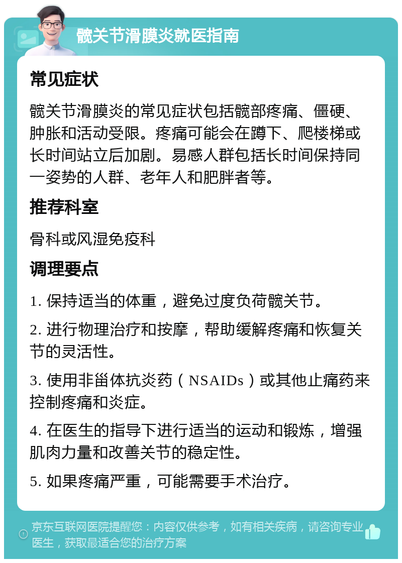 髋关节滑膜炎就医指南 常见症状 髋关节滑膜炎的常见症状包括髋部疼痛、僵硬、肿胀和活动受限。疼痛可能会在蹲下、爬楼梯或长时间站立后加剧。易感人群包括长时间保持同一姿势的人群、老年人和肥胖者等。 推荐科室 骨科或风湿免疫科 调理要点 1. 保持适当的体重，避免过度负荷髋关节。 2. 进行物理治疗和按摩，帮助缓解疼痛和恢复关节的灵活性。 3. 使用非甾体抗炎药（NSAIDs）或其他止痛药来控制疼痛和炎症。 4. 在医生的指导下进行适当的运动和锻炼，增强肌肉力量和改善关节的稳定性。 5. 如果疼痛严重，可能需要手术治疗。