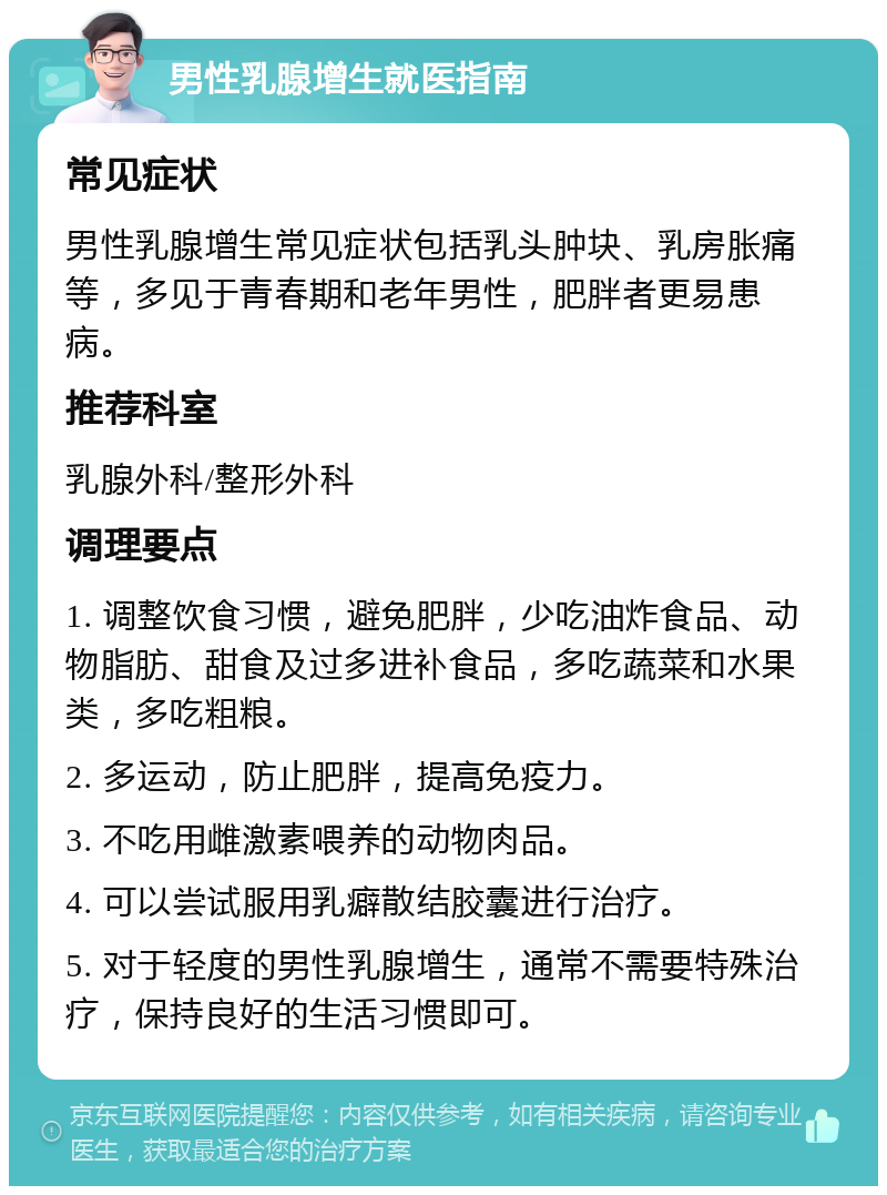 男性乳腺增生就医指南 常见症状 男性乳腺增生常见症状包括乳头肿块、乳房胀痛等，多见于青春期和老年男性，肥胖者更易患病。 推荐科室 乳腺外科/整形外科 调理要点 1. 调整饮食习惯，避免肥胖，少吃油炸食品、动物脂肪、甜食及过多进补食品，多吃蔬菜和水果类，多吃粗粮。 2. 多运动，防止肥胖，提高免疫力。 3. 不吃用雌激素喂养的动物肉品。 4. 可以尝试服用乳癖散结胶囊进行治疗。 5. 对于轻度的男性乳腺增生，通常不需要特殊治疗，保持良好的生活习惯即可。