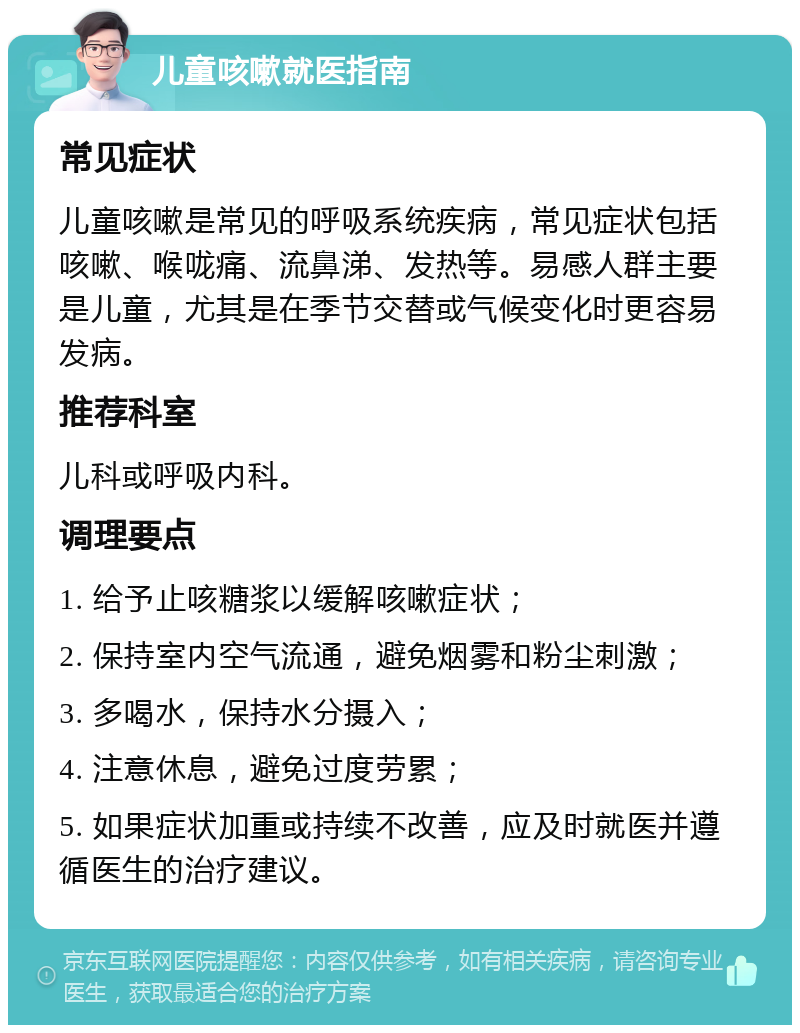 儿童咳嗽就医指南 常见症状 儿童咳嗽是常见的呼吸系统疾病，常见症状包括咳嗽、喉咙痛、流鼻涕、发热等。易感人群主要是儿童，尤其是在季节交替或气候变化时更容易发病。 推荐科室 儿科或呼吸内科。 调理要点 1. 给予止咳糖浆以缓解咳嗽症状； 2. 保持室内空气流通，避免烟雾和粉尘刺激； 3. 多喝水，保持水分摄入； 4. 注意休息，避免过度劳累； 5. 如果症状加重或持续不改善，应及时就医并遵循医生的治疗建议。