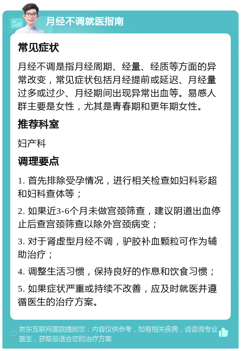 月经不调就医指南 常见症状 月经不调是指月经周期、经量、经质等方面的异常改变，常见症状包括月经提前或延迟、月经量过多或过少、月经期间出现异常出血等。易感人群主要是女性，尤其是青春期和更年期女性。 推荐科室 妇产科 调理要点 1. 首先排除受孕情况，进行相关检查如妇科彩超和妇科查体等； 2. 如果近3-6个月未做宫颈筛查，建议阴道出血停止后查宫颈筛查以除外宫颈病变； 3. 对于肾虚型月经不调，驴胶补血颗粒可作为辅助治疗； 4. 调整生活习惯，保持良好的作息和饮食习惯； 5. 如果症状严重或持续不改善，应及时就医并遵循医生的治疗方案。