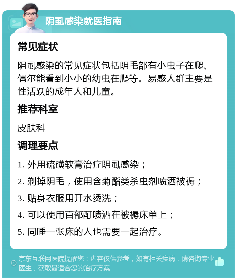 阴虱感染就医指南 常见症状 阴虱感染的常见症状包括阴毛部有小虫子在爬、偶尔能看到小小的幼虫在爬等。易感人群主要是性活跃的成年人和儿童。 推荐科室 皮肤科 调理要点 1. 外用硫磺软膏治疗阴虱感染； 2. 剃掉阴毛，使用含菊酯类杀虫剂喷洒被褥； 3. 贴身衣服用开水烫洗； 4. 可以使用百部酊喷洒在被褥床单上； 5. 同睡一张床的人也需要一起治疗。