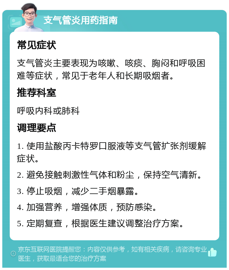 支气管炎用药指南 常见症状 支气管炎主要表现为咳嗽、咳痰、胸闷和呼吸困难等症状，常见于老年人和长期吸烟者。 推荐科室 呼吸内科或肺科 调理要点 1. 使用盐酸丙卡特罗口服液等支气管扩张剂缓解症状。 2. 避免接触刺激性气体和粉尘，保持空气清新。 3. 停止吸烟，减少二手烟暴露。 4. 加强营养，增强体质，预防感染。 5. 定期复查，根据医生建议调整治疗方案。