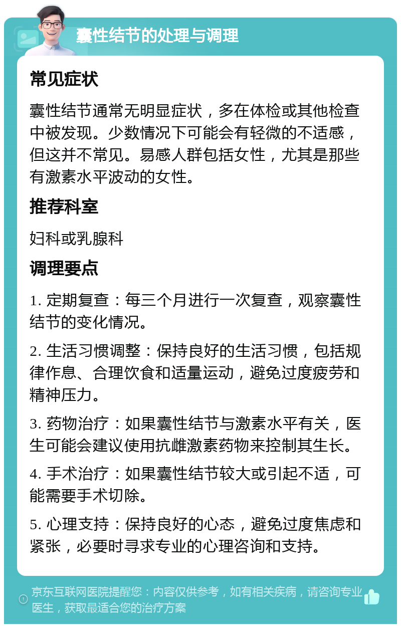 囊性结节的处理与调理 常见症状 囊性结节通常无明显症状，多在体检或其他检查中被发现。少数情况下可能会有轻微的不适感，但这并不常见。易感人群包括女性，尤其是那些有激素水平波动的女性。 推荐科室 妇科或乳腺科 调理要点 1. 定期复查：每三个月进行一次复查，观察囊性结节的变化情况。 2. 生活习惯调整：保持良好的生活习惯，包括规律作息、合理饮食和适量运动，避免过度疲劳和精神压力。 3. 药物治疗：如果囊性结节与激素水平有关，医生可能会建议使用抗雌激素药物来控制其生长。 4. 手术治疗：如果囊性结节较大或引起不适，可能需要手术切除。 5. 心理支持：保持良好的心态，避免过度焦虑和紧张，必要时寻求专业的心理咨询和支持。