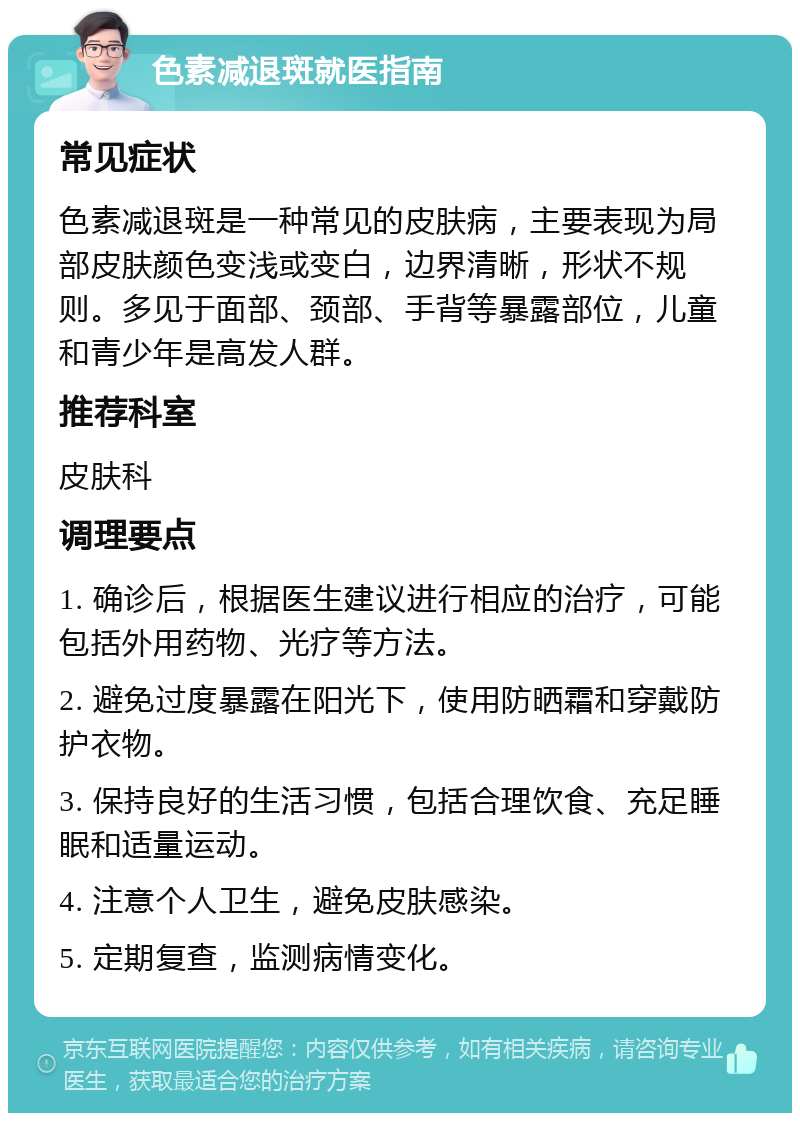 色素减退斑就医指南 常见症状 色素减退斑是一种常见的皮肤病，主要表现为局部皮肤颜色变浅或变白，边界清晰，形状不规则。多见于面部、颈部、手背等暴露部位，儿童和青少年是高发人群。 推荐科室 皮肤科 调理要点 1. 确诊后，根据医生建议进行相应的治疗，可能包括外用药物、光疗等方法。 2. 避免过度暴露在阳光下，使用防晒霜和穿戴防护衣物。 3. 保持良好的生活习惯，包括合理饮食、充足睡眠和适量运动。 4. 注意个人卫生，避免皮肤感染。 5. 定期复查，监测病情变化。