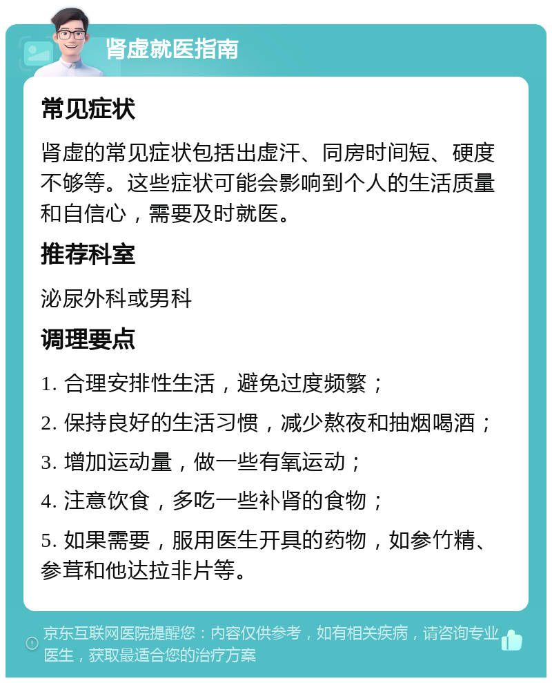 肾虚就医指南 常见症状 肾虚的常见症状包括出虚汗、同房时间短、硬度不够等。这些症状可能会影响到个人的生活质量和自信心，需要及时就医。 推荐科室 泌尿外科或男科 调理要点 1. 合理安排性生活，避免过度频繁； 2. 保持良好的生活习惯，减少熬夜和抽烟喝酒； 3. 增加运动量，做一些有氧运动； 4. 注意饮食，多吃一些补肾的食物； 5. 如果需要，服用医生开具的药物，如参竹精、参茸和他达拉非片等。