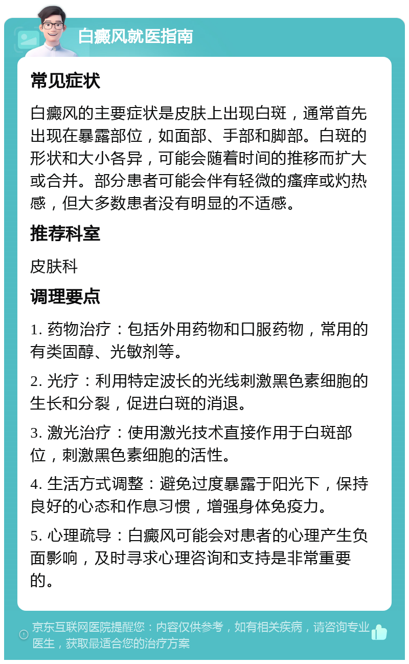 白癜风就医指南 常见症状 白癜风的主要症状是皮肤上出现白斑，通常首先出现在暴露部位，如面部、手部和脚部。白斑的形状和大小各异，可能会随着时间的推移而扩大或合并。部分患者可能会伴有轻微的瘙痒或灼热感，但大多数患者没有明显的不适感。 推荐科室 皮肤科 调理要点 1. 药物治疗：包括外用药物和口服药物，常用的有类固醇、光敏剂等。 2. 光疗：利用特定波长的光线刺激黑色素细胞的生长和分裂，促进白斑的消退。 3. 激光治疗：使用激光技术直接作用于白斑部位，刺激黑色素细胞的活性。 4. 生活方式调整：避免过度暴露于阳光下，保持良好的心态和作息习惯，增强身体免疫力。 5. 心理疏导：白癜风可能会对患者的心理产生负面影响，及时寻求心理咨询和支持是非常重要的。