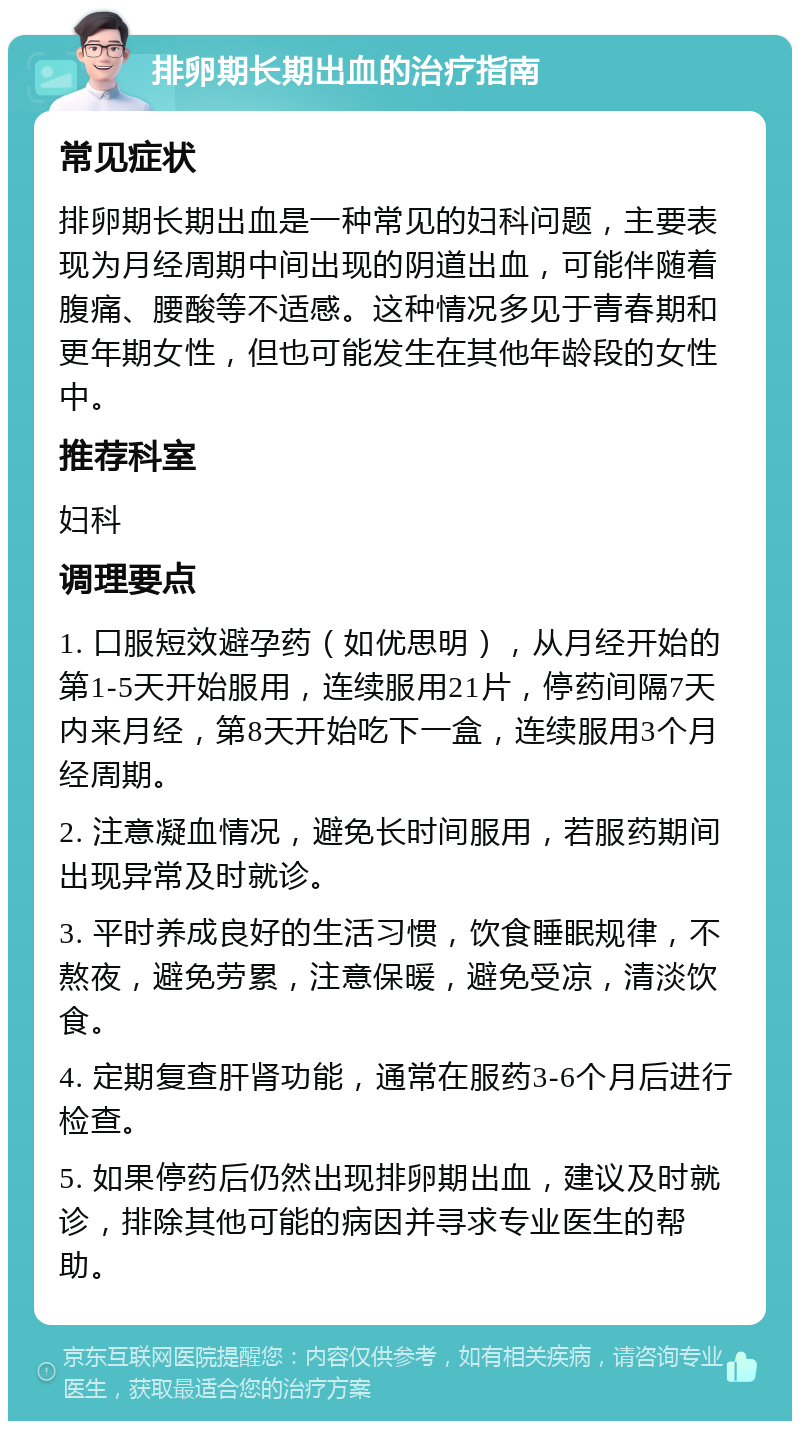 排卵期长期出血的治疗指南 常见症状 排卵期长期出血是一种常见的妇科问题，主要表现为月经周期中间出现的阴道出血，可能伴随着腹痛、腰酸等不适感。这种情况多见于青春期和更年期女性，但也可能发生在其他年龄段的女性中。 推荐科室 妇科 调理要点 1. 口服短效避孕药（如优思明），从月经开始的第1-5天开始服用，连续服用21片，停药间隔7天内来月经，第8天开始吃下一盒，连续服用3个月经周期。 2. 注意凝血情况，避免长时间服用，若服药期间出现异常及时就诊。 3. 平时养成良好的生活习惯，饮食睡眠规律，不熬夜，避免劳累，注意保暖，避免受凉，清淡饮食。 4. 定期复查肝肾功能，通常在服药3-6个月后进行检查。 5. 如果停药后仍然出现排卵期出血，建议及时就诊，排除其他可能的病因并寻求专业医生的帮助。