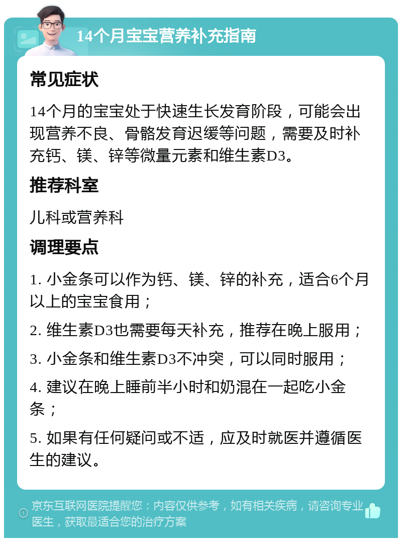 14个月宝宝营养补充指南 常见症状 14个月的宝宝处于快速生长发育阶段，可能会出现营养不良、骨骼发育迟缓等问题，需要及时补充钙、镁、锌等微量元素和维生素D3。 推荐科室 儿科或营养科 调理要点 1. 小金条可以作为钙、镁、锌的补充，适合6个月以上的宝宝食用； 2. 维生素D3也需要每天补充，推荐在晚上服用； 3. 小金条和维生素D3不冲突，可以同时服用； 4. 建议在晚上睡前半小时和奶混在一起吃小金条； 5. 如果有任何疑问或不适，应及时就医并遵循医生的建议。